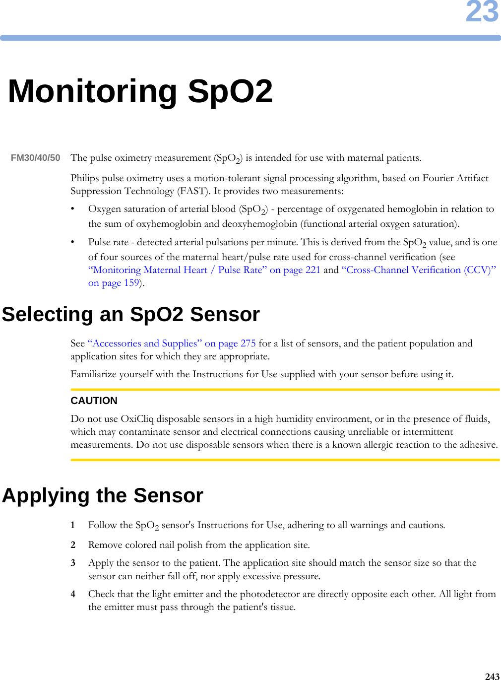 2324323Monitoring SpO2FM30/40/50 The pulse oximetry measurement (SpO2) is intended for use with maternal patients.Philips pulse oximetry uses a motion-tolerant signal processing algorithm, based on Fourier Artifact Suppression Technology (FAST). It provides two measurements:• Oxygen saturation of arterial blood (SpO2) - percentage of oxygenated hemoglobin in relation to the sum of oxyhemoglobin and deoxyhemoglobin (functional arterial oxygen saturation).• Pulse rate - detected arterial pulsations per minute. This is derived from the SpO2 value, and is one of four sources of the maternal heart/pulse rate used for cross-channel verification (see “Monitoring Maternal Heart / Pulse Rate” on page 221 and “Cross-Channel Verification (CCV)” on page 159).Selecting an SpO2 SensorSee “Accessories and Supplies” on page 275 for a list of sensors, and the patient population and application sites for which they are appropriate.Familiarize yourself with the Instructions for Use supplied with your sensor before using it.CAUTIONDo not use OxiCliq disposable sensors in a high humidity environment, or in the presence of fluids, which may contaminate sensor and electrical connections causing unreliable or intermittent measurements. Do not use disposable sensors when there is a known allergic reaction to the adhesive.Applying the Sensor1Follow the SpO2 sensor&apos;s Instructions for Use, adhering to all warnings and cautions.2Remove colored nail polish from the application site.3Apply the sensor to the patient. The application site should match the sensor size so that the sensor can neither fall off, nor apply excessive pressure.4Check that the light emitter and the photodetector are directly opposite each other. All light from the emitter must pass through the patient&apos;s tissue.