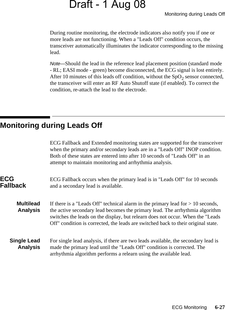 Draft - 1 Aug 08Monitoring during Leads Off   ECG Monitoring      6-27During routine monitoring, the electrode indicators also notify you if one or more leads are not functioning. When a &quot;Leads Off&quot; condition occurs, the transceiver automatically illuminates the indicator corresponding to the missing lead.Note—Should the lead in the reference lead placement position (standard mode - RL; EASI mode - green) become disconnected, the ECG signal is lost entirely. After 10 minutes of this leads off condition, without the SpO2 sensor connected, the transceiver will enter an RF Auto Shutoff state (if enabled). To correct the condition, re-attach the lead to the electrode.Monitoring during Leads OffECG Fallback and Extended monitoring states are supported for the transceiver when the primary and/or secondary leads are in a &quot;Leads Off&quot; INOP condition. Both of these states are entered into after 10 seconds of &quot;Leads Off&quot; in an attempt to maintain monitoring and arrhythmia analysis.ECG Fallback ECG Fallback occurs when the primary lead is in &quot;Leads Off&quot; for 10 seconds and a secondary lead is available.MultileadAnalysis If there is a &quot;Leads Off&quot; technical alarm in the primary lead for &gt; 10 seconds, the active secondary lead becomes the primary lead. The arrhythmia algorithm switches the leads on the display, but relearn does not occur. When the &quot;Leads Off&quot; condition is corrected, the leads are switched back to their original state.Single LeadAnalysis For single lead analysis, if there are two leads available, the secondary lead is made the primary lead until the &quot;Leads Off&quot; condition is corrected. The arrhythmia algorithm performs a relearn using the available lead.