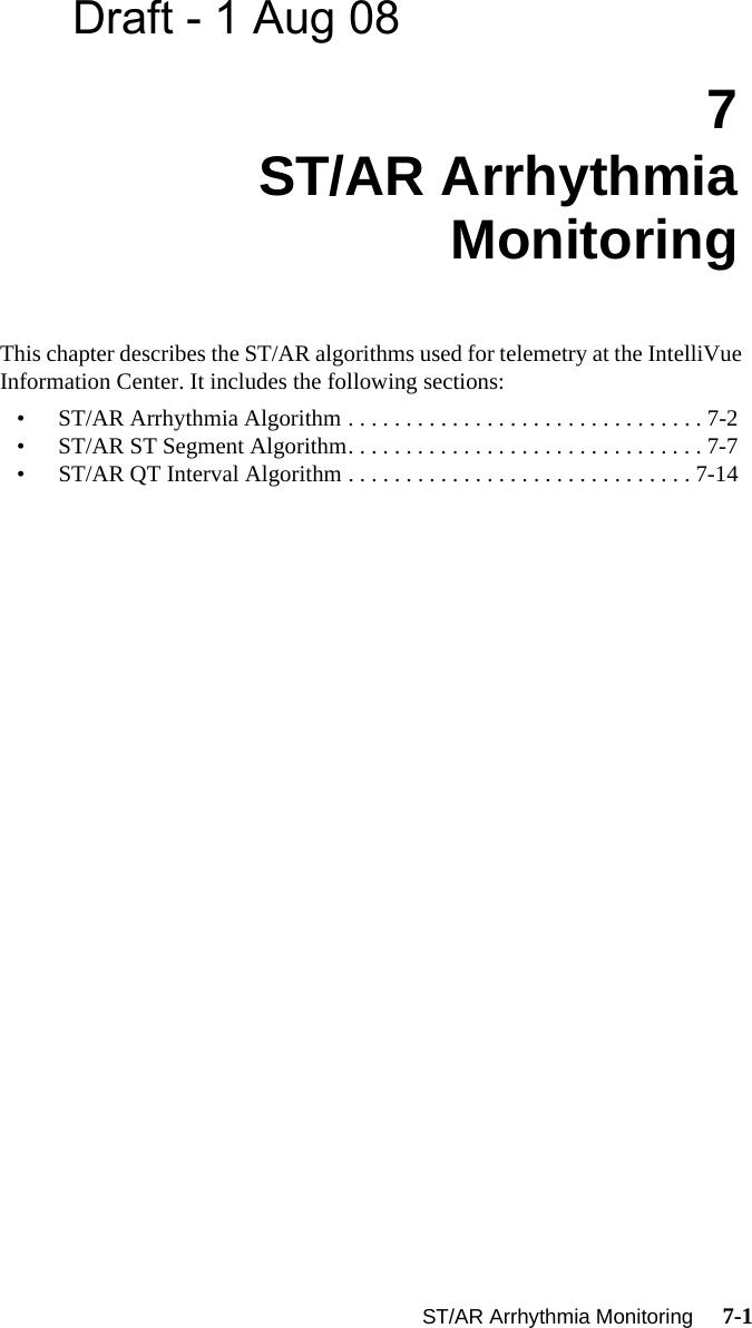 Draft - 1 Aug 08ST/AR Arrhythmia Monitoring     7-1Introduction7ST/AR Arrhythmia MonitoringThis chapter describes the ST/AR algorithms used for telemetry at the IntelliVue  Information Center. It includes the following sections:• ST/AR Arrhythmia Algorithm . . . . . . . . . . . . . . . . . . . . . . . . . . . . . . . 7-2• ST/AR ST Segment Algorithm. . . . . . . . . . . . . . . . . . . . . . . . . . . . . . . 7-7• ST/AR QT Interval Algorithm . . . . . . . . . . . . . . . . . . . . . . . . . . . . . . 7-14