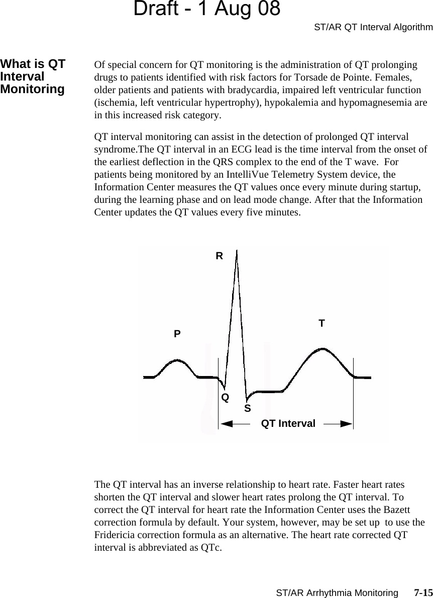 Draft - 1 Aug 08ST/AR QT Interval AlgorithmST/AR Arrhythmia Monitoring      7-15What is QT Interval MonitoringOf special concern for QT monitoring is the administration of QT prolonging drugs to patients identified with risk factors for Torsade de Pointe. Females, older patients and patients with bradycardia, impaired left ventricular function (ischemia, left ventricular hypertrophy), hypokalemia and hypomagnesemia are in this increased risk category. QT interval monitoring can assist in the detection of prolonged QT interval syndrome.The QT interval in an ECG lead is the time interval from the onset of the earliest deflection in the QRS complex to the end of the T wave.  For patients being monitored by an IntelliVue Telemetry System device, the Information Center measures the QT values once every minute during startup, during the learning phase and on lead mode change. After that the Information Center updates the QT values every five minutes.The QT interval has an inverse relationship to heart rate. Faster heart rates shorten the QT interval and slower heart rates prolong the QT interval. To correct the QT interval for heart rate the Information Center uses the Bazett correction formula by default. Your system, however, may be set up  to use the Fridericia correction formula as an alternative. The heart rate corrected QT interval is abbreviated as QTc. RPQSTQT Interval