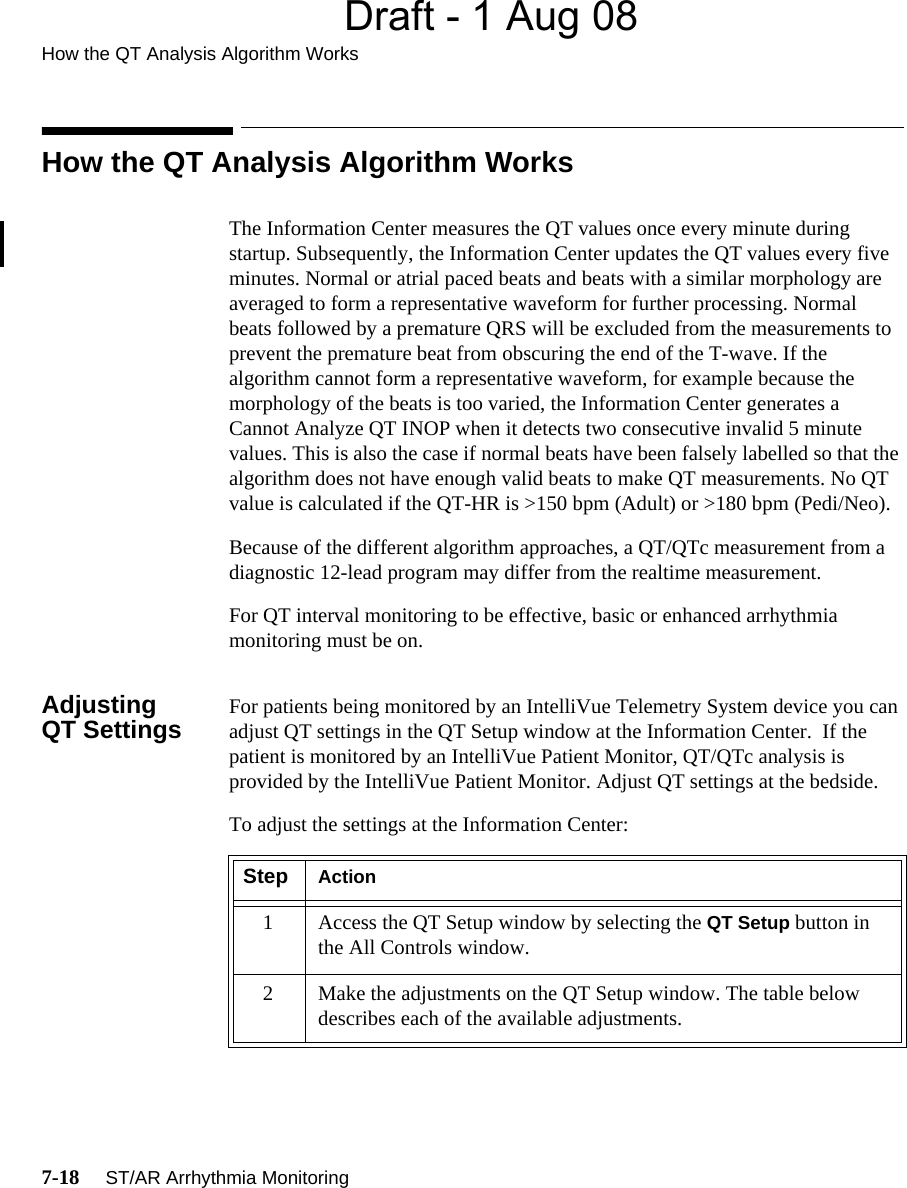 Draft - 1 Aug 08How the QT Analysis Algorithm Works7-18     ST/AR Arrhythmia MonitoringHow the QT Analysis Algorithm WorksThe Information Center measures the QT values once every minute during startup. Subsequently, the Information Center updates the QT values every five minutes. Normal or atrial paced beats and beats with a similar morphology are averaged to form a representative waveform for further processing. Normal beats followed by a premature QRS will be excluded from the measurements to prevent the premature beat from obscuring the end of the T-wave. If the algorithm cannot form a representative waveform, for example because the morphology of the beats is too varied, the Information Center generates a Cannot Analyze QT INOP when it detects two consecutive invalid 5 minute values. This is also the case if normal beats have been falsely labelled so that the algorithm does not have enough valid beats to make QT measurements. No QT value is calculated if the QT-HR is &gt;150 bpm (Adult) or &gt;180 bpm (Pedi/Neo).Because of the different algorithm approaches, a QT/QTc measurement from a diagnostic 12-lead program may differ from the realtime measurement.For QT interval monitoring to be effective, basic or enhanced arrhythmia monitoring must be on.Adjusting QT Settings For patients being monitored by an IntelliVue Telemetry System device you can adjust QT settings in the QT Setup window at the Information Center.  If the patient is monitored by an IntelliVue Patient Monitor, QT/QTc analysis is provided by the IntelliVue Patient Monitor. Adjust QT settings at the bedside. To adjust the settings at the Information Center:Step Action1 Access the QT Setup window by selecting the QT Setup button in the All Controls window.2 Make the adjustments on the QT Setup window. The table below describes each of the available adjustments.