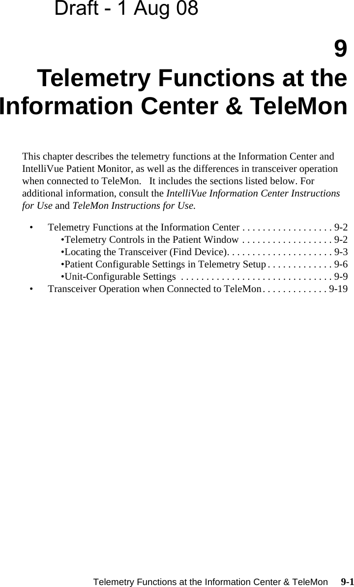 Draft - 1 Aug 08   Telemetry Functions at the Information Center &amp; TeleMon     9-1Introduction9Telemetry Functions at theInformation Center &amp; TeleMonThis chapter describes the telemetry functions at the Information Center and IntelliVue Patient Monitor, as well as the differences in transceiver operation  when connected to TeleMon.   It includes the sections listed below. For additional information, consult the IntelliVue Information Center Instructions for Use and TeleMon Instructions for Use.• Telemetry Functions at the Information Center . . . . . . . . . . . . . . . . . . 9-2•Telemetry Controls in the Patient Window . . . . . . . . . . . . . . . . . . 9-2•Locating the Transceiver (Find Device). . . . . . . . . . . . . . . . . . . . . 9-3•Patient Configurable Settings in Telemetry Setup . . . . . . . . . . . . . 9-6•Unit-Configurable Settings  . . . . . . . . . . . . . . . . . . . . . . . . . . . . . . 9-9• Transceiver Operation when Connected to TeleMon. . . . . . . . . . . . . 9-19