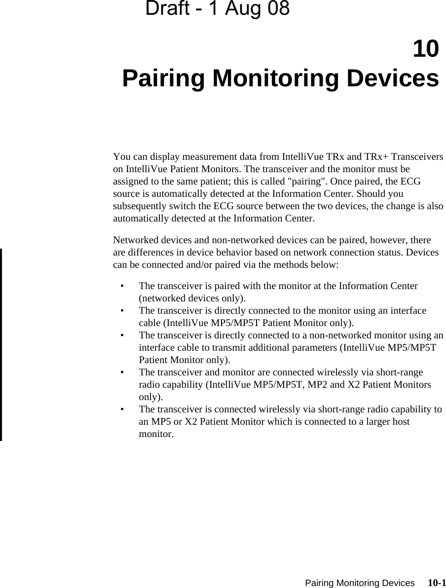 Draft - 1 Aug 08  Pairing Monitoring Devices     10-1Introduction10 Pairing Monitoring DevicesYou can display measurement data from IntelliVue TRx and TRx+ Transceivers on IntelliVue Patient Monitors. The transceiver and the monitor must be assigned to the same patient; this is called &quot;pairing&quot;. Once paired, the ECG source is automatically detected at the Information Center. Should you subsequently switch the ECG source between the two devices, the change is also automatically detected at the Information Center.  Networked devices and non-networked devices can be paired, however, there are differences in device behavior based on network connection status. Devices can be connected and/or paired via the methods below: • The transceiver is paired with the monitor at the Information Center (networked devices only).• The transceiver is directly connected to the monitor using an interface cable (IntelliVue MP5/MP5T Patient Monitor only).• The transceiver is directly connected to a non-networked monitor using an interface cable to transmit additional parameters (IntelliVue MP5/MP5T Patient Monitor only).• The transceiver and monitor are connected wirelessly via short-range radio capability (IntelliVue MP5/MP5T, MP2 and X2 Patient Monitors only). • The transceiver is connected wirelessly via short-range radio capability to an MP5 or X2 Patient Monitor which is connected to a larger host monitor.