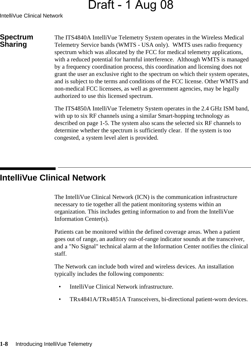 Draft - 1 Aug 08IntelliVue Clinical Network1-8     Introducing IntelliVue Telemetry   Spectrum Sharing The ITS4840A IntelliVue Telemetry System operates in the Wireless Medical Telemetry Service bands (WMTS - USA only).  WMTS uses radio frequency spectrum which was allocated by the FCC for medical telemetry applications, with a reduced potential for harmful interference.  Although WMTS is managed by a frequency coordination process, this coordination and licensing does not grant the user an exclusive right to the spectrum on which their system operates, and is subject to the terms and conditions of the FCC license. Other WMTS and non-medical FCC licensees, as well as government agencies, may be legally authorized to use this licensed spectrum. The ITS4850A IntelliVue Telemetry System operates in the 2.4 GHz ISM band, with up to six RF channels using a similar Smart-hopping technology as described on page 1-5. The system also scans the selected six RF channels to determine whether the spectrum is sufficiently clear.  If the system is too congested, a system level alert is provided.IntelliVue Clinical NetworkThe IntelliVue Clinical Network (ICN) is the communication infrastructure necessary to tie together all the patient monitoring systems within an organization. This includes getting information to and from the IntelliVue Information Center(s). Patients can be monitored within the defined coverage areas. When a patient goes out of range, an auditory out-of-range indicator sounds at the transceiver, and a &quot;No Signal&quot; technical alarm at the Information Center notifies the clinical staff.The Network can include both wired and wireless devices. An installation typically includes the following components:• IntelliVue Clinical Network infrastructure.• TRx4841A/TRx4851A Transceivers, bi-directional patient-worn devices.