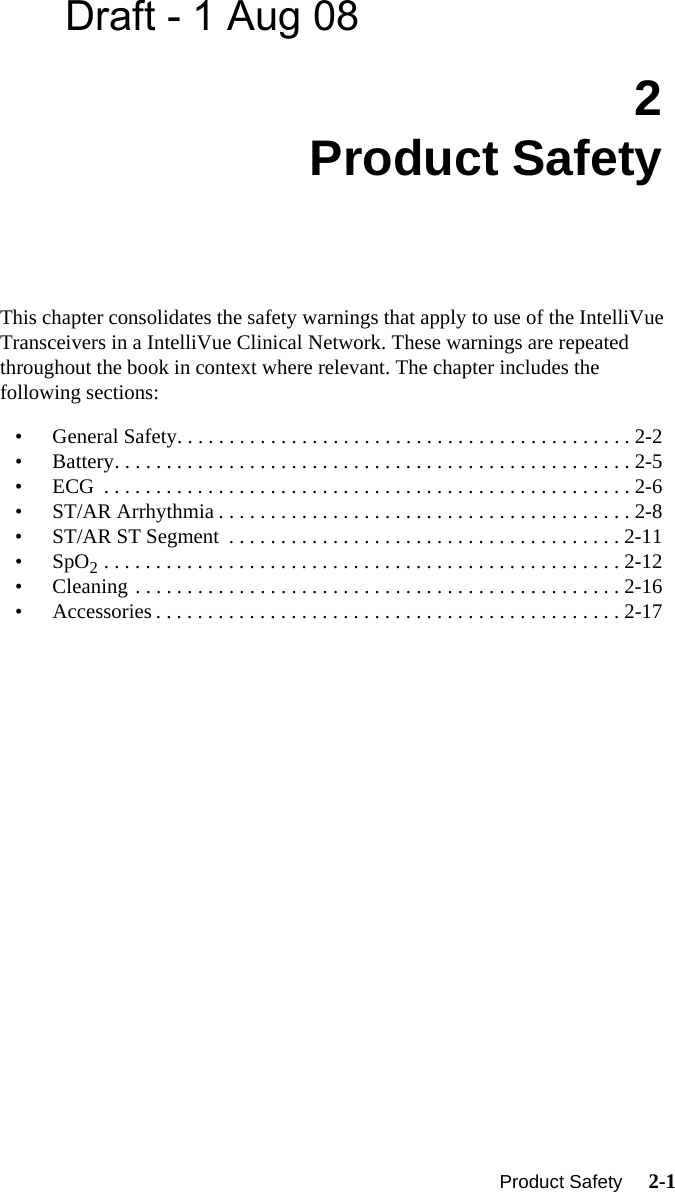 Draft - 1 Aug 08  Product Safety     2-1Introduction2Product SafetyThis chapter consolidates the safety warnings that apply to use of the IntelliVue Transceivers in a IntelliVue Clinical Network. These warnings are repeated throughout the book in context where relevant. The chapter includes the following sections:• General Safety. . . . . . . . . . . . . . . . . . . . . . . . . . . . . . . . . . . . . . . . . . . . 2-2• Battery. . . . . . . . . . . . . . . . . . . . . . . . . . . . . . . . . . . . . . . . . . . . . . . . . . 2-5• ECG  . . . . . . . . . . . . . . . . . . . . . . . . . . . . . . . . . . . . . . . . . . . . . . . . . . . 2-6• ST/AR Arrhythmia . . . . . . . . . . . . . . . . . . . . . . . . . . . . . . . . . . . . . . . . 2-8• ST/AR ST Segment  . . . . . . . . . . . . . . . . . . . . . . . . . . . . . . . . . . . . . . 2-11•SpO2 . . . . . . . . . . . . . . . . . . . . . . . . . . . . . . . . . . . . . . . . . . . . . . . . . . 2-12• Cleaning . . . . . . . . . . . . . . . . . . . . . . . . . . . . . . . . . . . . . . . . . . . . . . . 2-16• Accessories . . . . . . . . . . . . . . . . . . . . . . . . . . . . . . . . . . . . . . . . . . . . . 2-17