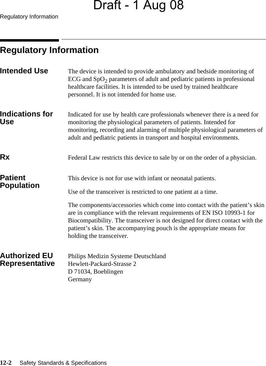 Draft - 1 Aug 08Regulatory Information12-2     Safety Standards &amp; Specifications   Regulatory InformationIntended Use The device is intended to provide ambulatory and bedside monitoring of ECG and SpO2 parameters of adult and pediatric patients in professional healthcare facilities. It is intended to be used by trained healthcare personnel. It is not intended for home use.Indications for Use Indicated for use by health care professionals whenever there is a need for monitoring the physiological parameters of patients. Intended for monitoring, recording and alarming of multiple physiological parameters of adult and pediatric patients in transport and hospital environments.Rx Federal Law restricts this device to sale by or on the order of a physician.Patient Population This device is not for use with infant or neonatal patients.Use of the transceiver is restricted to one patient at a time.The components/accessories which come into contact with the patient’s skin are in compliance with the relevant requirements of EN ISO 10993-1 for Biocompatibility. The transceiver is not designed for direct contact with the patient’s skin. The accompanying pouch is the appropriate means for holding the transceiver.Authorized EU Representative Philips Medizin Systeme DeutschlandHewlett-Packard-Strasse 2D 71034, BoeblingenGermany