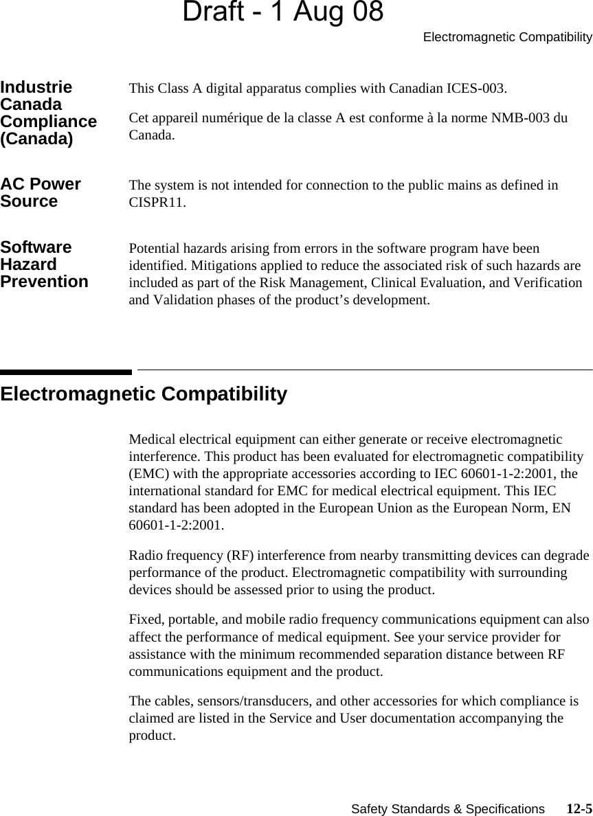 Draft - 1 Aug 08Electromagnetic Compatibility   Safety Standards &amp; Specifications      12-5Industrie Canada Compliance (Canada)This Class A digital apparatus complies with Canadian ICES-003.  Cet appareil numérique de la classe A est conforme à la norme NMB-003 du Canada.AC Power Source The system is not intended for connection to the public mains as defined in CISPR11.Software Hazard PreventionPotential hazards arising from errors in the software program have been identified. Mitigations applied to reduce the associated risk of such hazards are included as part of the Risk Management, Clinical Evaluation, and Verification and Validation phases of the product’s development.Electromagnetic CompatibilityMedical electrical equipment can either generate or receive electromagnetic interference. This product has been evaluated for electromagnetic compatibility (EMC) with the appropriate accessories according to IEC 60601-1-2:2001, the international standard for EMC for medical electrical equipment. This IEC standard has been adopted in the European Union as the European Norm, EN 60601-1-2:2001. Radio frequency (RF) interference from nearby transmitting devices can degrade performance of the product. Electromagnetic compatibility with surrounding devices should be assessed prior to using the product.Fixed, portable, and mobile radio frequency communications equipment can also affect the performance of medical equipment. See your service provider for assistance with the minimum recommended separation distance between RF communications equipment and the product.The cables, sensors/transducers, and other accessories for which compliance is claimed are listed in the Service and User documentation accompanying the product.