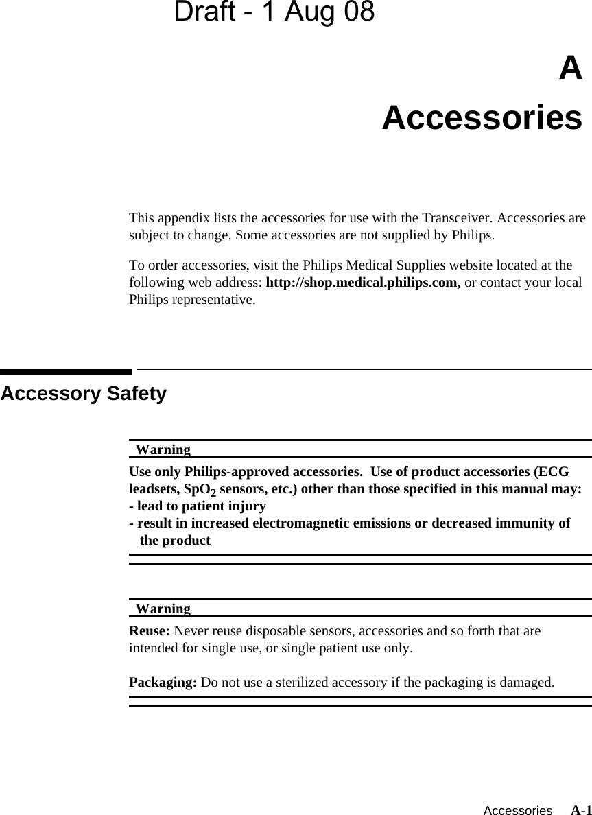 Draft - 1 Aug 08   Accessories     A-1IntroductionAAccessoriesThis appendix lists the accessories for use with the Transceiver. Accessories are subject to change. Some accessories are not supplied by Philips.To order accessories, visit the Philips Medical Supplies website located at the following web address: http://shop.medical.philips.com, or contact your local Philips representative.Accessory SafetyWarningWarningUse only Philips-approved accessories.  Use of product accessories (ECG leadsets, SpO2 sensors, etc.) other than those specified in this manual may:- lead to patient injury- result in increased electromagnetic emissions or decreased immunity of   the productWarningWarningReuse: Never reuse disposable sensors, accessories and so forth that are intended for single use, or single patient use only.Packaging: Do not use a sterilized accessory if the packaging is damaged.
