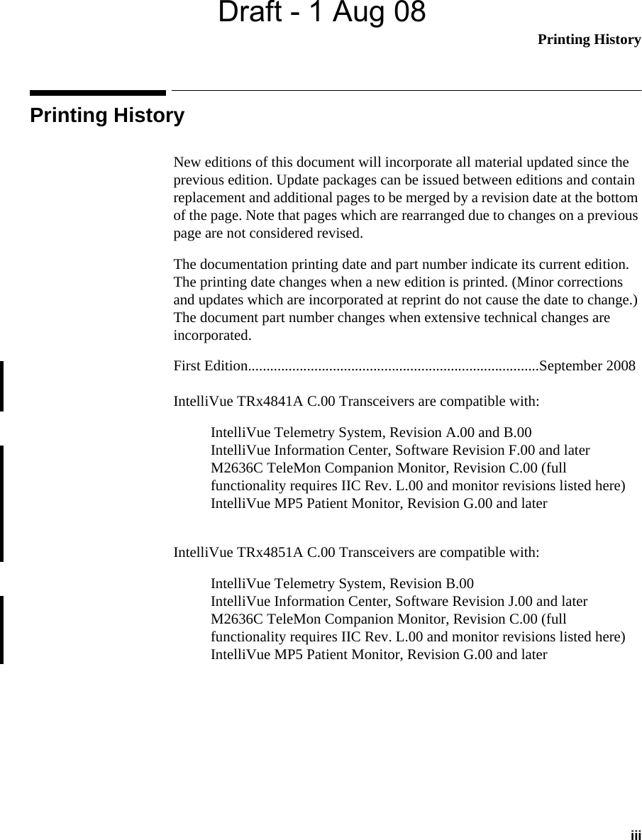 Draft - 1 Aug 08Printing History iiiPrinting HistoryNew editions of this document will incorporate all material updated since the previous edition. Update packages can be issued between editions and contain replacement and additional pages to be merged by a revision date at the bottom of the page. Note that pages which are rearranged due to changes on a previous page are not considered revised.The documentation printing date and part number indicate its current edition. The printing date changes when a new edition is printed. (Minor corrections and updates which are incorporated at reprint do not cause the date to change.) The document part number changes when extensive technical changes are incorporated.First Edition...............................................................................September 2008IntelliVue TRx4841A C.00 Transceivers are compatible with:IntelliVue Telemetry System, Revision A.00 and B.00IntelliVue Information Center, Software Revision F.00 and laterM2636C TeleMon Companion Monitor, Revision C.00 (full functionality requires IIC Rev. L.00 and monitor revisions listed here)IntelliVue MP5 Patient Monitor, Revision G.00 and laterIntelliVue TRx4851A C.00 Transceivers are compatible with:IntelliVue Telemetry System, Revision B.00IntelliVue Information Center, Software Revision J.00 and laterM2636C TeleMon Companion Monitor, Revision C.00 (full functionality requires IIC Rev. L.00 and monitor revisions listed here)IntelliVue MP5 Patient Monitor, Revision G.00 and later