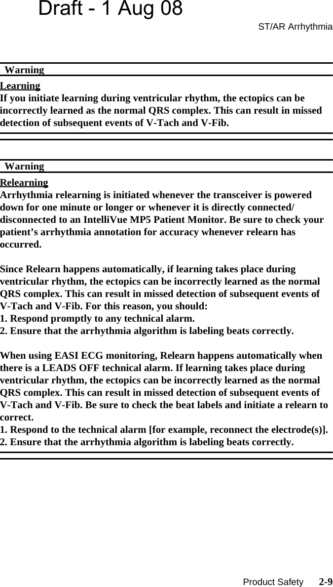 Draft - 1 Aug 08ST/AR Arrhythmia   Product Safety      2-9WarningWarningLearningIf you initiate learning during ventricular rhythm, the ectopics can be incorrectly learned as the normal QRS complex. This can result in missed detection of subsequent events of V-Tach and V-Fib.WarningWarningRelearningArrhythmia relearning is initiated whenever the transceiver is powered down for one minute or longer or whenever it is directly connected/disconnected to an IntelliVue MP5 Patient Monitor. Be sure to check your patient’s arrhythmia annotation for accuracy whenever relearn has occurred.Since Relearn happens automatically, if learning takes place during ventricular rhythm, the ectopics can be incorrectly learned as the normal QRS complex. This can result in missed detection of subsequent events of V-Tach and V-Fib. For this reason, you should:1. Respond promptly to any technical alarm.2. Ensure that the arrhythmia algorithm is labeling beats correctly.When using EASI ECG monitoring, Relearn happens automatically when there is a LEADS OFF technical alarm. If learning takes place during ventricular rhythm, the ectopics can be incorrectly learned as the normal QRS complex. This can result in missed detection of subsequent events of V-Tach and V-Fib. Be sure to check the beat labels and initiate a relearn to correct.1. Respond to the technical alarm [for example, reconnect the electrode(s)].2. Ensure that the arrhythmia algorithm is labeling beats correctly. 