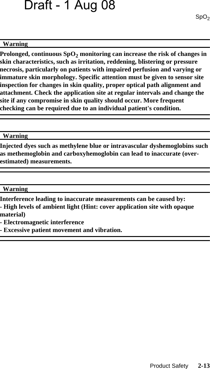 Draft - 1 Aug 08SpO2   Product Safety      2-13WarningWarningProlonged, continuous SpO2 monitoring can increase the risk of changes in skin characteristics, such as irritation, reddening, blistering or pressure necrosis, particularly on patients with impaired perfusion and varying or immature skin morphology. Specific attention must be given to sensor site inspection for changes in skin quality, proper optical path alignment and attachment. Check the application site at regular intervals and change the site if any compromise in skin quality should occur. More frequent checking can be required due to an individual patient&apos;s condition.WarningWarningInjected dyes such as methylene blue or intravascular dyshemoglobins such as methemoglobin and carboxyhemoglobin can lead to inaccurate (over-estimated) measurements.WarningWarningInterference leading to inaccurate measurements can be caused by:- High levels of ambient light (Hint: cover application site with opaque material)- Electromagnetic interference- Excessive patient movement and vibration.