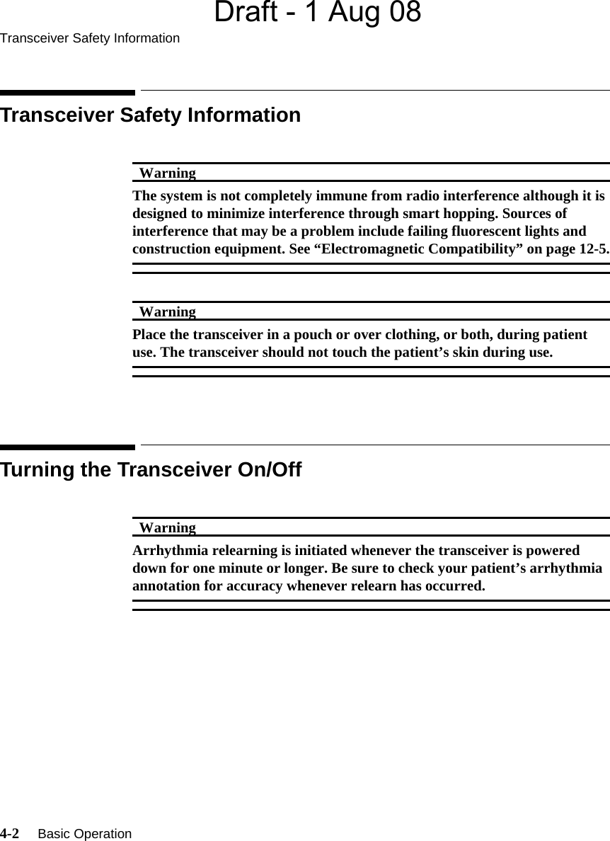 Draft - 1 Aug 08Transceiver Safety Information4-2     Basic Operation   Transceiver Safety InformationWarningWarningThe system is not completely immune from radio interference although it is designed to minimize interference through smart hopping. Sources of interference that may be a problem include failing fluorescent lights and construction equipment. See “Electromagnetic Compatibility” on page 12-5.WarningWarningPlace the transceiver in a pouch or over clothing, or both, during patient use. The transceiver should not touch the patient’s skin during use.Turning the Transceiver On/OffWarningWarningArrhythmia relearning is initiated whenever the transceiver is powered down for one minute or longer. Be sure to check your patient’s arrhythmia annotation for accuracy whenever relearn has occurred.