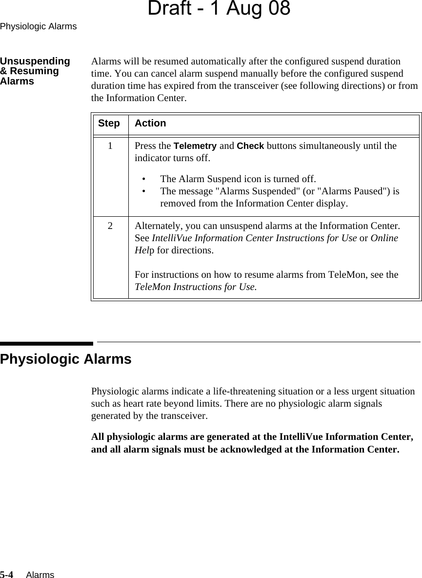 Draft - 1 Aug 08Physiologic Alarms5-4     Alarms   Unsuspending&amp; Resuming AlarmsAlarms will be resumed automatically after the configured suspend duration time. You can cancel alarm suspend manually before the configured suspend duration time has expired from the transceiver (see following directions) or from the Information Center.Physiologic AlarmsPhysiologic alarms indicate a life-threatening situation or a less urgent situation such as heart rate beyond limits. There are no physiologic alarm signals generated by the transceiver. All physiologic alarms are generated at the IntelliVue Information Center, and all alarm signals must be acknowledged at the Information Center.Step Action1Press the Telemetry and Check buttons simultaneously until the indicator turns off.• The Alarm Suspend icon is turned off.• The message &quot;Alarms Suspended&quot; (or &quot;Alarms Paused&quot;) is removed from the Information Center display.2 Alternately, you can unsuspend alarms at the Information Center. See IntelliVue Information Center Instructions for Use or Online Help for directions.For instructions on how to resume alarms from TeleMon, see the TeleMon Instructions for Use.