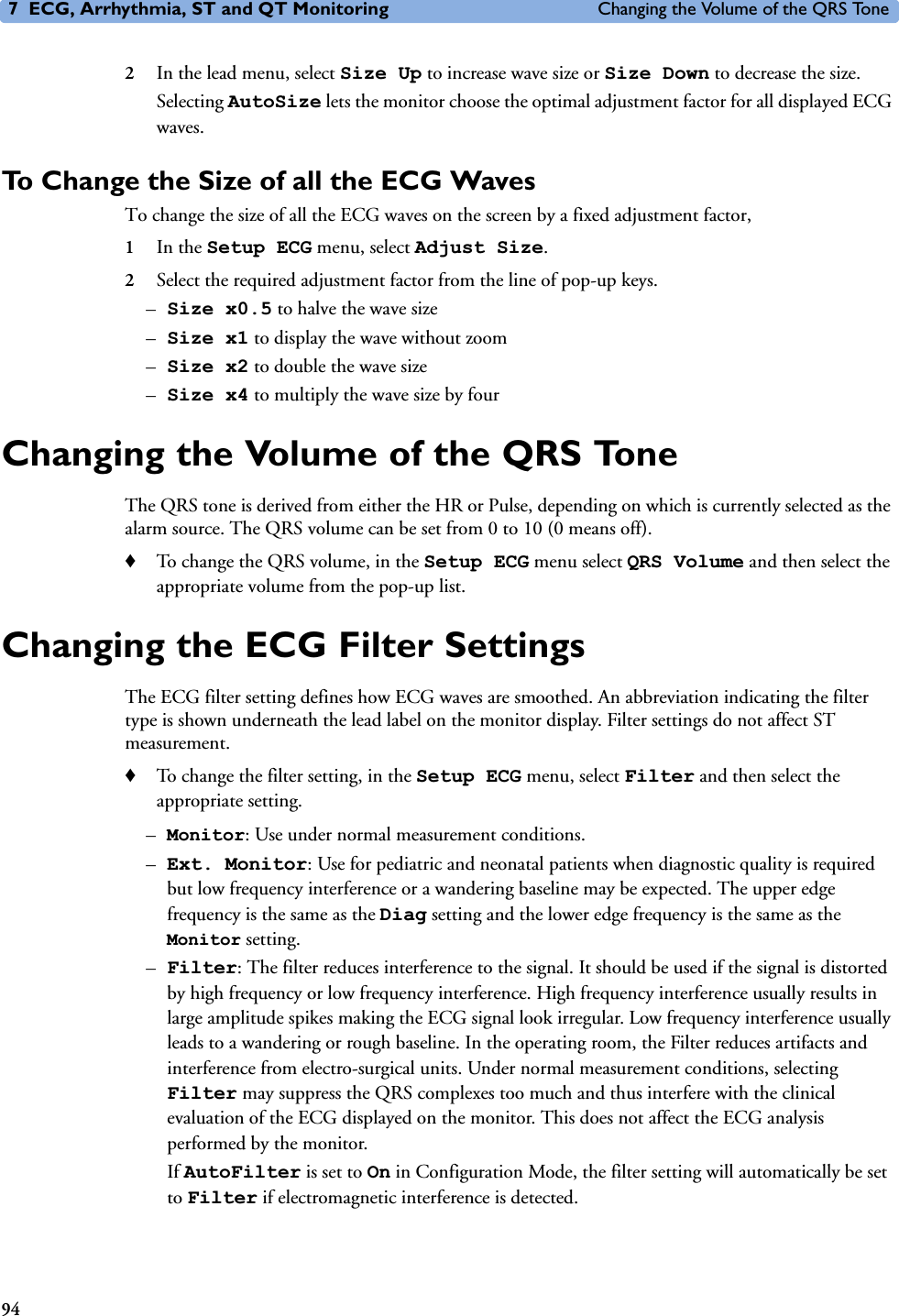 7 ECG, Arrhythmia, ST and QT Monitoring Changing the Volume of the QRS Tone942In the lead menu, select Size Up to increase wave size or Size Down to decrease the size.Selecting AutoSize lets the monitor choose the optimal adjustment factor for all displayed ECG waves.To Change the Size of all the ECG Waves To change the size of all the ECG waves on the screen by a fixed adjustment factor, 1In the Setup ECG menu, select Adjust Size. 2Select the required adjustment factor from the line of pop-up keys. –Size x0.5 to halve the wave size –Size x1 to display the wave without zoom–Size x2 to double the wave size –Size x4 to multiply the wave size by fourChanging the Volume of the QRS ToneThe QRS tone is derived from either the HR or Pulse, depending on which is currently selected as the alarm source. The QRS volume can be set from 0 to 10 (0 means off). ♦To change the QRS volume, in the Setup ECG menu select QRS Volume and then select the appropriate volume from the pop-up list.Changing the ECG Filter SettingsThe ECG filter setting defines how ECG waves are smoothed. An abbreviation indicating the filter type is shown underneath the lead label on the monitor display. Filter settings do not affect ST measurement. ♦To change the filter setting, in the Setup ECG menu, select Filter and then select the appropriate setting. –Monitor: Use under normal measurement conditions.–Ext. Monitor: Use for pediatric and neonatal patients when diagnostic quality is required but low frequency interference or a wandering baseline may be expected. The upper edge frequency is the same as the Diag setting and the lower edge frequency is the same as the Monitor setting. –Filter: The filter reduces interference to the signal. It should be used if the signal is distorted by high frequency or low frequency interference. High frequency interference usually results in large amplitude spikes making the ECG signal look irregular. Low frequency interference usually leads to a wandering or rough baseline. In the operating room, the Filter reduces artifacts and interference from electro-surgical units. Under normal measurement conditions, selecting Filter may suppress the QRS complexes too much and thus interfere with the clinical evaluation of the ECG displayed on the monitor. This does not affect the ECG analysis performed by the monitor. If AutoFilter is set to On in Configuration Mode, the filter setting will automatically be set to Filter if electromagnetic interference is detected.