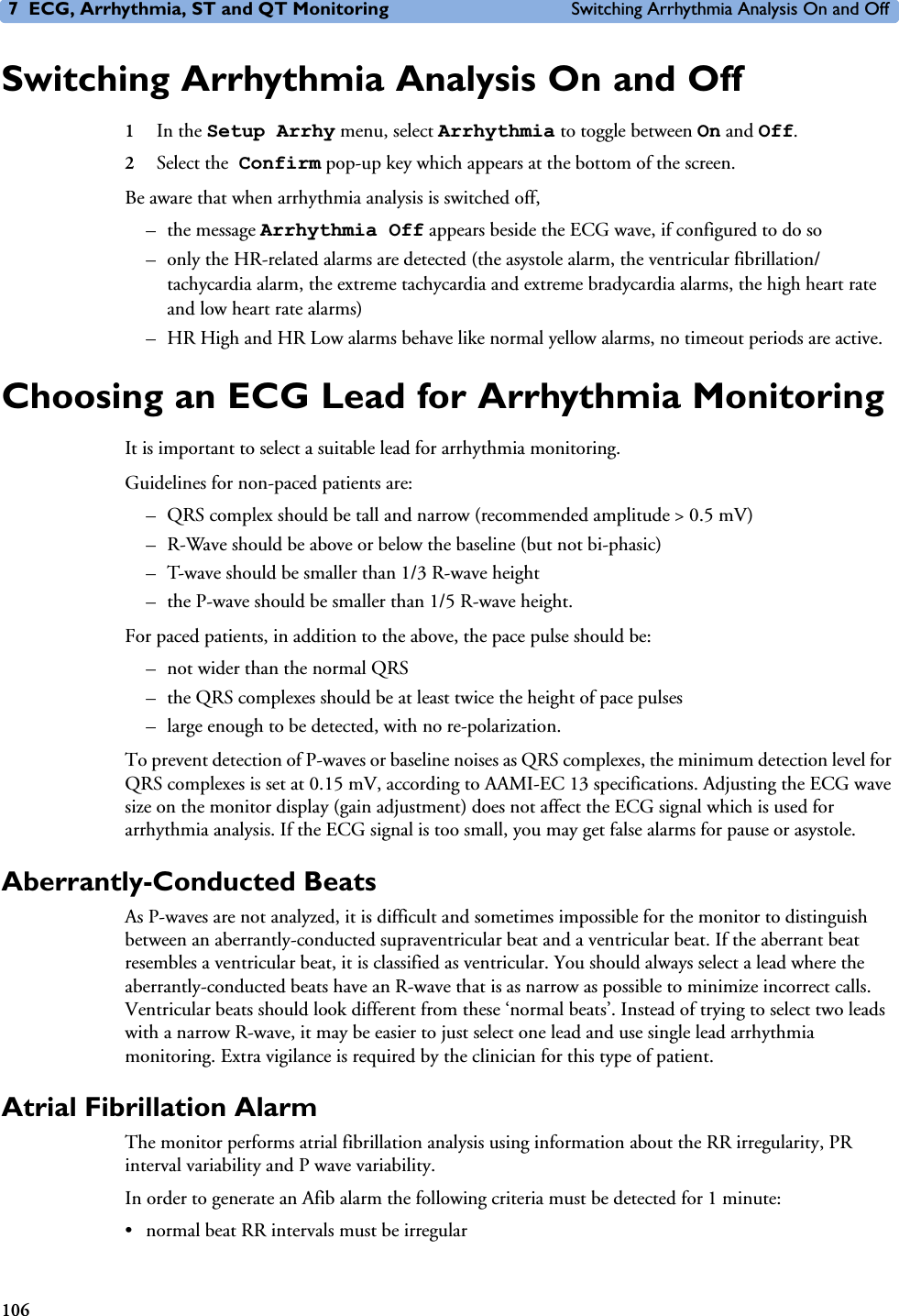 7 ECG, Arrhythmia, ST and QT Monitoring Switching Arrhythmia Analysis On and Off106Switching Arrhythmia Analysis On and Off1In the Setup Arrhy menu, select Arrhythmia to toggle between On and Off.2Select the Confirm pop-up key which appears at the bottom of the screen.Be aware that when arrhythmia analysis is switched off,–the message Arrhythmia Off appears beside the ECG wave, if configured to do so– only the HR-related alarms are detected (the asystole alarm, the ventricular fibrillation/tachycardia alarm, the extreme tachycardia and extreme bradycardia alarms, the high heart rate and low heart rate alarms)– HR High and HR Low alarms behave like normal yellow alarms, no timeout periods are active.Choosing an ECG Lead for Arrhythmia MonitoringIt is important to select a suitable lead for arrhythmia monitoring. Guidelines for non-paced patients are: – QRS complex should be tall and narrow (recommended amplitude &gt; 0.5 mV) – R-Wave should be above or below the baseline (but not bi-phasic) – T-wave should be smaller than 1/3 R-wave height – the P-wave should be smaller than 1/5 R-wave height.For paced patients, in addition to the above, the pace pulse should be:– not wider than the normal QRS– the QRS complexes should be at least twice the height of pace pulses– large enough to be detected, with no re-polarization.To prevent detection of P-waves or baseline noises as QRS complexes, the minimum detection level for QRS complexes is set at 0.15 mV, according to AAMI-EC 13 specifications. Adjusting the ECG wave size on the monitor display (gain adjustment) does not affect the ECG signal which is used for arrhythmia analysis. If the ECG signal is too small, you may get false alarms for pause or asystole. Aberrantly-Conducted BeatsAs P-waves are not analyzed, it is difficult and sometimes impossible for the monitor to distinguish between an aberrantly-conducted supraventricular beat and a ventricular beat. If the aberrant beat resembles a ventricular beat, it is classified as ventricular. You should always select a lead where the aberrantly-conducted beats have an R-wave that is as narrow as possible to minimize incorrect calls. Ventricular beats should look different from these ‘normal beats’. Instead of trying to select two leads with a narrow R-wave, it may be easier to just select one lead and use single lead arrhythmia monitoring. Extra vigilance is required by the clinician for this type of patient.Atrial Fibrillation AlarmThe monitor performs atrial fibrillation analysis using information about the RR irregularity, PR interval variability and P wave variability.In order to generate an Afib alarm the following criteria must be detected for 1 minute:• normal beat RR intervals must be irregular