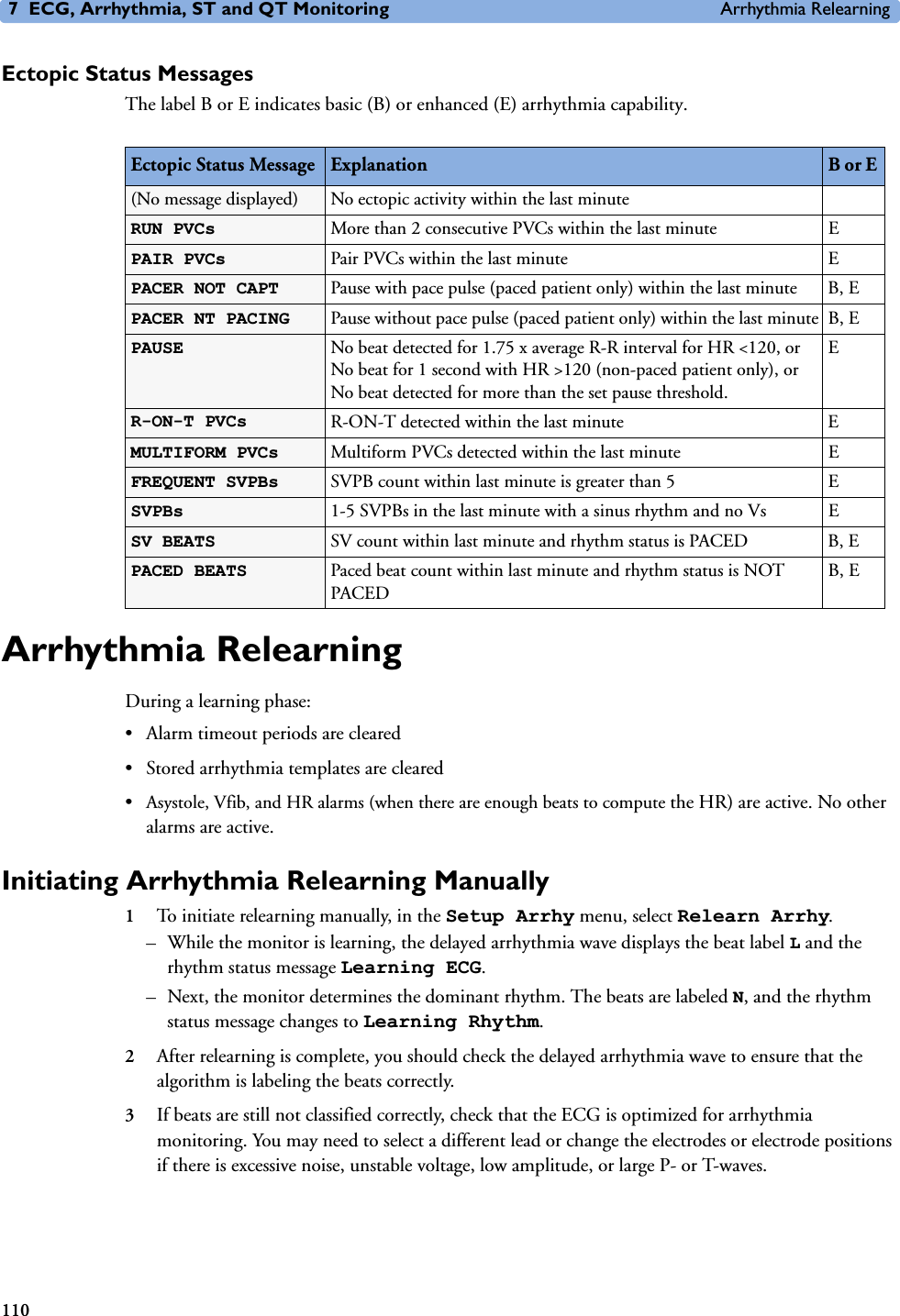7 ECG, Arrhythmia, ST and QT Monitoring Arrhythmia Relearning110Ectopic Status MessagesThe label B or E indicates basic (B) or enhanced (E) arrhythmia capability.Arrhythmia RelearningDuring a learning phase:• Alarm timeout periods are cleared• Stored arrhythmia templates are cleared•Asystole, Vfib, and HR alarms (when there are enough beats to compute the HR) are active. No other alarms are active.Initiating Arrhythmia Relearning Manually1To initiate relearning manually, in the Setup Arrhy menu, select Relearn Arrhy.– While the monitor is learning, the delayed arrhythmia wave displays the beat label L and the rhythm status message Learning ECG. – Next, the monitor determines the dominant rhythm. The beats are labeled N, and the rhythm status message changes to Learning Rhythm.2After relearning is complete, you should check the delayed arrhythmia wave to ensure that the algorithm is labeling the beats correctly. 3If beats are still not classified correctly, check that the ECG is optimized for arrhythmia monitoring. You may need to select a different lead or change the electrodes or electrode positions if there is excessive noise, unstable voltage, low amplitude, or large P- or T-waves. Ectopic Status Message Explanation B or E (No message displayed) No ectopic activity within the last minuteRUN PVCs  More than 2 consecutive PVCs within the last minute EPAIR PVCs  Pair PVCs within the last minute EPACER NOT CAPT  Pause with pace pulse (paced patient only) within the last minute B, EPACER NT PACING  Pause without pace pulse (paced patient only) within the last minute B, EPAUSE  No beat detected for 1.75 x average R-R interval for HR &lt;120, or No beat for 1 second with HR &gt;120 (non-paced patient only), or No beat detected for more than the set pause threshold.ER-ON-T PVCs R-ON-T detected within the last minute EMULTIFORM PVCs  Multiform PVCs detected within the last minute EFREQUENT SVPBs  SVPB count within last minute is greater than 5 ESVPBs  1-5 SVPBs in the last minute with a sinus rhythm and no Vs ESV BEATS  SV count within last minute and rhythm status is PACED B, EPACED BEATS  Paced beat count within last minute and rhythm status is NOT PACEDB, E