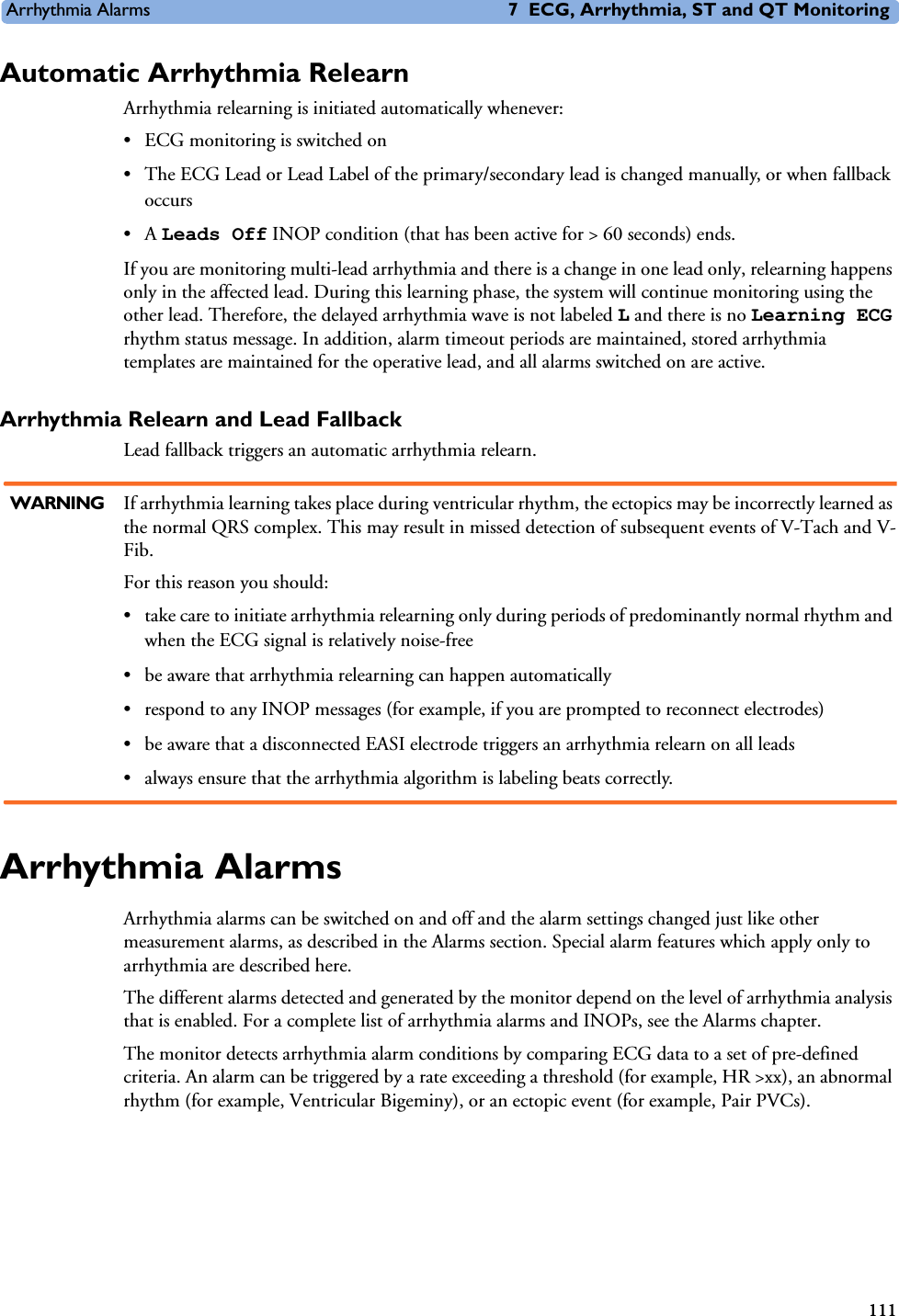 Arrhythmia Alarms 7 ECG, Arrhythmia, ST and QT Monitoring111Automatic Arrhythmia Relearn Arrhythmia relearning is initiated automatically whenever:• ECG monitoring is switched on• The ECG Lead or Lead Label of the primary/secondary lead is changed manually, or when fallback occurs•A Leads Off INOP condition (that has been active for &gt; 60 seconds) ends.If you are monitoring multi-lead arrhythmia and there is a change in one lead only, relearning happens only in the affected lead. During this learning phase, the system will continue monitoring using the other lead. Therefore, the delayed arrhythmia wave is not labeled L and there is no Learning ECG rhythm status message. In addition, alarm timeout periods are maintained, stored arrhythmia templates are maintained for the operative lead, and all alarms switched on are active.Arrhythmia Relearn and Lead FallbackLead fallback triggers an automatic arrhythmia relearn.WARNING If arrhythmia learning takes place during ventricular rhythm, the ectopics may be incorrectly learned as the normal QRS complex. This may result in missed detection of subsequent events of V-Tach and V-Fib. For this reason you should: • take care to initiate arrhythmia relearning only during periods of predominantly normal rhythm and when the ECG signal is relatively noise-free• be aware that arrhythmia relearning can happen automatically• respond to any INOP messages (for example, if you are prompted to reconnect electrodes)• be aware that a disconnected EASI electrode triggers an arrhythmia relearn on all leads• always ensure that the arrhythmia algorithm is labeling beats correctly.Arrhythmia Alarms Arrhythmia alarms can be switched on and off and the alarm settings changed just like other measurement alarms, as described in the Alarms section. Special alarm features which apply only to arrhythmia are described here. The different alarms detected and generated by the monitor depend on the level of arrhythmia analysis that is enabled. For a complete list of arrhythmia alarms and INOPs, see the Alarms chapter. The monitor detects arrhythmia alarm conditions by comparing ECG data to a set of pre-defined criteria. An alarm can be triggered by a rate exceeding a threshold (for example, HR &gt;xx), an abnormal rhythm (for example, Ventricular Bigeminy), or an ectopic event (for example, Pair PVCs).