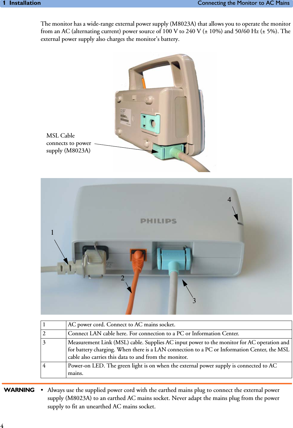 1 Installation Connecting the Monitor to AC Mains4The monitor has a wide-range external power supply (M8023A) that allows you to operate the monitor from an AC (alternating current) power source of 100 V to 240 V (± 10%) and 50/60 Hz (± 5%). The external power supply also charges the monitor’s battery. WARNING • Always use the supplied power cord with the earthed mains plug to connect the external power supply (M8023A) to an earthed AC mains socket. Never adapt the mains plug from the power supply to fit an unearthed AC mains socket.1 AC power cord. Connect to AC mains socket.2 Connect LAN cable here. For connection to a PC or Information Center.3 Measurement Link (MSL) cable. Supplies AC input power to the monitor for AC operation and for battery charging. When there is a LAN connection to a PC or Information Center, the MSL cable also carries this data to and from the monitor.4 Power-on LED. The green light is on when the external power supply is connected to AC mains.MSL Cable connects to power supply (M8023A)1342