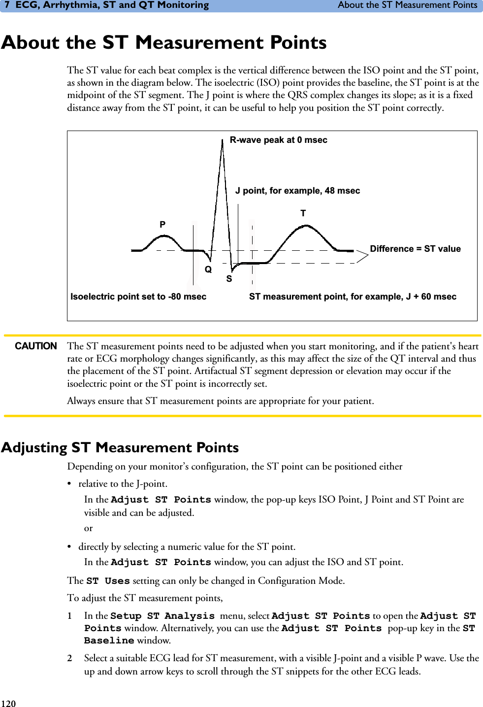 7 ECG, Arrhythmia, ST and QT Monitoring About the ST Measurement Points120About the ST Measurement PointsThe ST value for each beat complex is the vertical difference between the ISO point and the ST point, as shown in the diagram below. The isoelectric (ISO) point provides the baseline, the ST point is at the midpoint of the ST segment. The J point is where the QRS complex changes its slope; as it is a fixed distance away from the ST point, it can be useful to help you position the ST point correctly. CAUTION The ST measurement points need to be adjusted when you start monitoring, and if the patient&apos;s heart rate or ECG morphology changes significantly, as this may affect the size of the QT interval and thus the placement of the ST point. Artifactual ST segment depression or elevation may occur if the isoelectric point or the ST point is incorrectly set. Always ensure that ST measurement points are appropriate for your patient.Adjusting ST Measurement PointsDepending on your monitor’s configuration, the ST point can be positioned either • relative to the J-point. In the Adjust ST Points window, the pop-up keys ISO Point, J Point and ST Point are visible and can be adjusted. or• directly by selecting a numeric value for the ST point. In the Adjust ST Points window, you can adjust the ISO and ST point. The ST Uses setting can only be changed in Configuration Mode. To adjust the ST measurement points, 1In the Setup ST Analysis menu, select Adjust ST Points to open the Adjust ST Points window. Alternatively, you can use the Adjust ST Points pop-up key in the ST Baseline window.2Select a suitable ECG lead for ST measurement, with a visible J-point and a visible P wave. Use the up and down arrow keys to scroll through the ST snippets for the other ECG leads. J point, for example, 48 msecR-wave peak at 0 msecIsoelectric point set to -80 msecDifference = ST valueST measurement point, for example, J + 60 msecTPQS