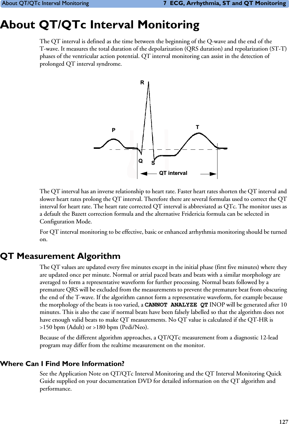 About QT/QTc Interval Monitoring 7 ECG, Arrhythmia, ST and QT Monitoring127About QT/QTc Interval MonitoringThe QT interval is defined as the time between the beginning of the Q-wave and the end of the T-wave. It measures the total duration of the depolarization (QRS duration) and repolarization (ST-T) phases of the ventricular action potential. QT interval monitoring can assist in the detection of prolonged QT interval syndrome. The QT interval has an inverse relationship to heart rate. Faster heart rates shorten the QT interval and slower heart rates prolong the QT interval. Therefore there are several formulas used to correct the QT interval for heart rate. The heart rate corrected QT interval is abbreviated as QTc. The monitor uses as a default the Bazett correction formula and the alternative Fridericia formula can be selected in Configuration Mode. For QT interval monitoring to be effective, basic or enhanced arrhythmia monitoring should be turned on. QT Measurement AlgorithmThe QT values are updated every five minutes except in the initial phase (first five minutes) where they are updated once per minute. Normal or atrial paced beats and beats with a similar morphology are averaged to form a representative waveform for further processing. Normal beats followed by a premature QRS will be excluded from the measurements to prevent the premature beat from obscuring the end of the T-wave. If the algorithm cannot form a representative waveform, for example because the morphology of the beats is too varied, a CANNOT ANALYZE QT INOP will be generated after 10 minutes. This is also the case if normal beats have been falsely labelled so that the algorithm does not have enough valid beats to make QT measurements. No QT value is calculated if the QT-HR is &gt;150 bpm (Adult) or &gt;180 bpm (Pedi/Neo).Because of the different algorithm approaches, a QT/QTc measurement from a diagnostic 12-lead program may differ from the realtime measurement on the monitor. Where Can I Find More Information? See the Application Note on QT/QTc Interval Monitoring and the QT Interval Monitoring Quick Guide supplied on your documentation DVD for detailed information on the QT algorithm and performance.TQSPRQT interval