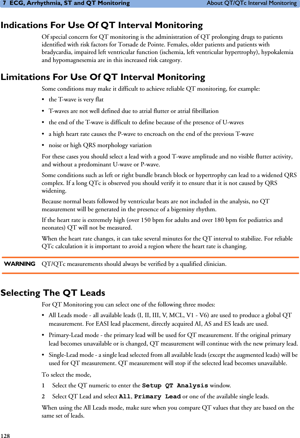 7 ECG, Arrhythmia, ST and QT Monitoring About QT/QTc Interval Monitoring128Indications For Use Of QT Interval MonitoringOf special concern for QT monitoring is the administration of QT prolonging drugs to patients identified with risk factors for Torsade de Pointe. Females, older patients and patients with bradycardia, impaired left ventricular function (ischemia, left ventricular hypertrophy), hypokalemia and hypomagnesemia are in this increased risk category. Limitations For Use Of QT Interval MonitoringSome conditions may make it difficult to achieve reliable QT monitoring, for example: • the T-wave is very flat• T-waves are not well defined due to atrial flutter or atrial fibrillation• the end of the T-wave is difficult to define because of the presence of U-waves• a high heart rate causes the P-wave to encroach on the end of the previous T-wave• noise or high QRS morphology variationFor these cases you should select a lead with a good T-wave amplitude and no visible flutter activity, and without a predominant U-wave or P-wave. Some conditions such as left or right bundle branch block or hypertrophy can lead to a widened QRS complex. If a long QTc is observed you should verify it to ensure that it is not caused by QRS widening.Because normal beats followed by ventricular beats are not included in the analysis, no QT measurement will be generated in the presence of a bigeminy rhythm. If the heart rate is extremely high (over 150 bpm for adults and over 180 bpm for pediatrics and neonates) QT will not be measured. When the heart rate changes, it can take several minutes for the QT interval to stabilize. For reliable QTc calculation it is important to avoid a region where the heart rate is changing. WARNING QT/QTc measurements should always be verified by a qualified clinician.Selecting The QT LeadsFor QT Monitoring you can select one of the following three modes:• All Leads mode - all available leads (I, II, III, V, MCL, V1 - V6) are used to produce a global QT measurement. For EASI lead placement, directly acquired AI, AS and ES leads are used. • Primary-Lead mode - the primary lead will be used for QT measurement. If the original primary lead becomes unavailable or is changed, QT measurement will continue with the new primary lead.• Single-Lead mode - a single lead selected from all available leads (except the augmented leads) will be used for QT measurement. QT measurement will stop if the selected lead becomes unavailable. To select the mode, 1Select the QT numeric to enter the Setup QT Analysis window.2Select QT Lead and select All, Primary Lead or one of the available single leads.When using the All Leads mode, make sure when you compare QT values that they are based on the same set of leads. 