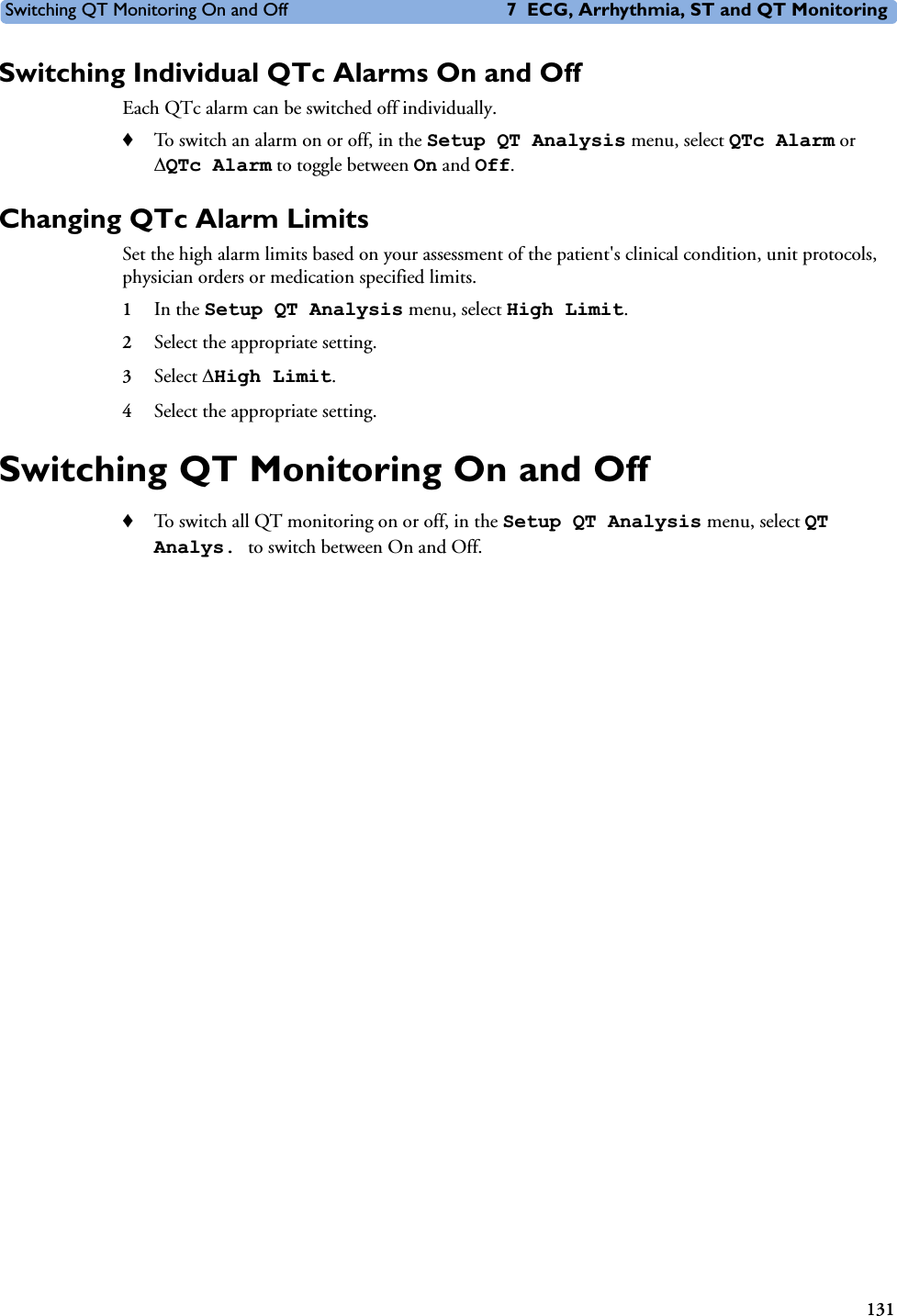 Switching QT Monitoring On and Off 7 ECG, Arrhythmia, ST and QT Monitoring131Switching Individual QTc Alarms On and OffEach QTc alarm can be switched off individually. ♦To switch an alarm on or off, in the Setup QT Analysis menu, select QTc Alarm or &apos;QTc Alarm to toggle between On and Off. Changing QTc Alarm LimitsSet the high alarm limits based on your assessment of the patient&apos;s clinical condition, unit protocols, physician orders or medication specified limits.1In the Setup QT Analysis menu, select High Limit.2Select the appropriate setting. 3Select &apos;High Limit.4Select the appropriate setting.Switching QT Monitoring On and Off♦To switch all QT monitoring on or off, in the Setup QT Analysis menu, select QT Analys. to switch between On and Off.