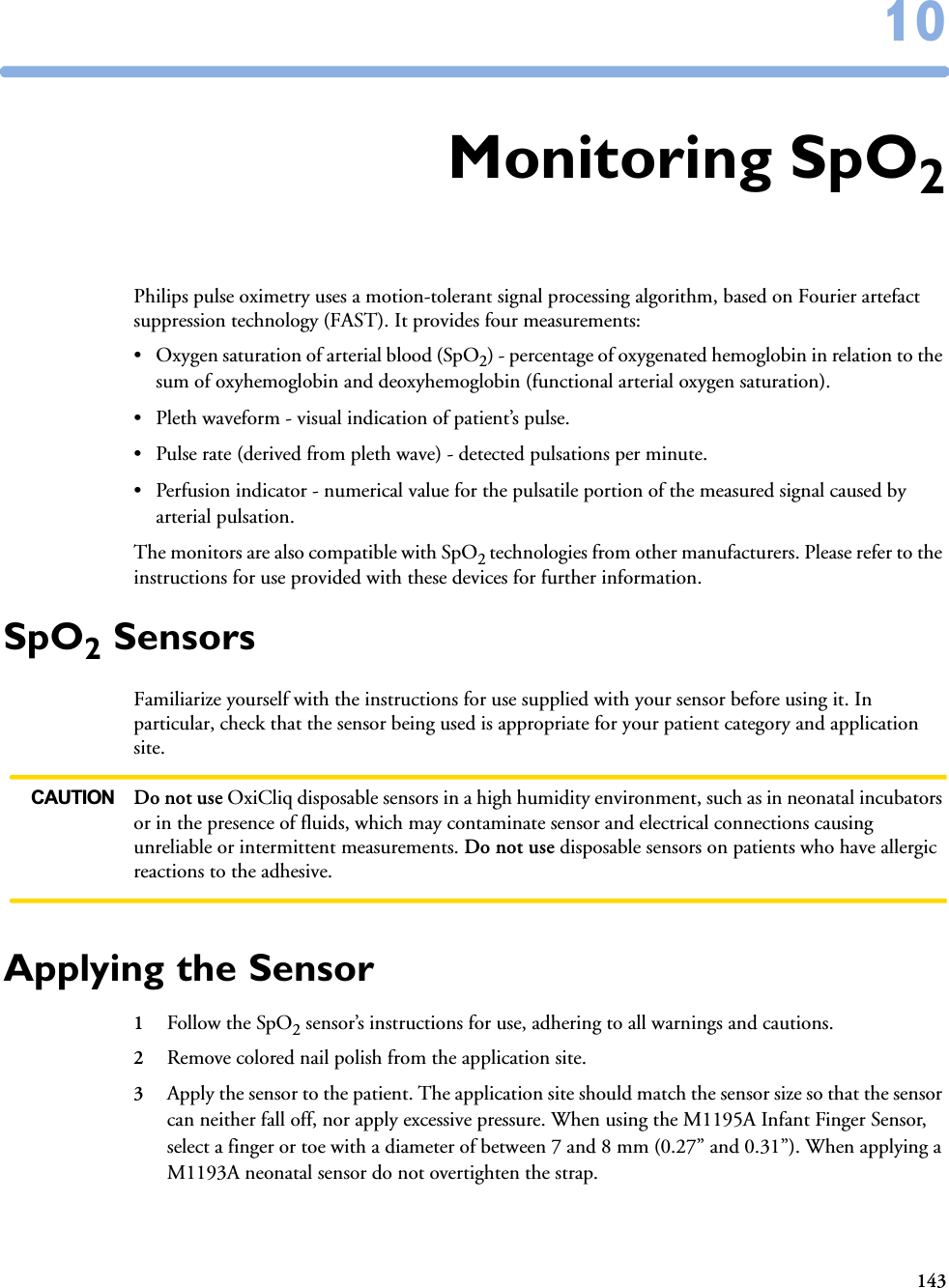 1431010Monitoring SpO2Philips pulse oximetry uses a motion-tolerant signal processing algorithm, based on Fourier artefact suppression technology (FAST). It provides four measurements:• Oxygen saturation of arterial blood (SpO2) - percentage of oxygenated hemoglobin in relation to the sum of oxyhemoglobin and deoxyhemoglobin (functional arterial oxygen saturation).• Pleth waveform - visual indication of patient’s pulse.• Pulse rate (derived from pleth wave) - detected pulsations per minute.• Perfusion indicator - numerical value for the pulsatile portion of the measured signal caused by arterial pulsation.The monitors are also compatible with SpO2 technologies from other manufacturers. Please refer to the instructions for use provided with these devices for further information. SpO2 SensorsFamiliarize yourself with the instructions for use supplied with your sensor before using it. In particular, check that the sensor being used is appropriate for your patient category and application site.CAUTION Do not use OxiCliq disposable sensors in a high humidity environment, such as in neonatal incubators or in the presence of fluids, which may contaminate sensor and electrical connections causing unreliable or intermittent measurements. Do not use disposable sensors on patients who have allergic reactions to the adhesive. Applying the Sensor1Follow the SpO2 sensor’s instructions for use, adhering to all warnings and cautions.2Remove colored nail polish from the application site.3Apply the sensor to the patient. The application site should match the sensor size so that the sensor can neither fall off, nor apply excessive pressure. When using the M1195A Infant Finger Sensor, select a finger or toe with a diameter of between 7 and 8 mm (0.27” and 0.31”). When applying a M1193A neonatal sensor do not overtighten the strap.