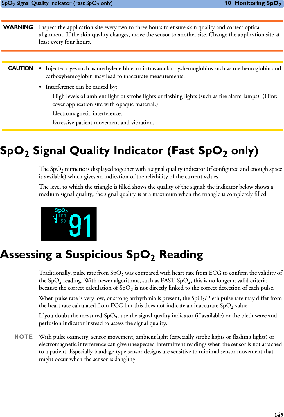 SpO2 Signal Quality Indicator (Fast SpO2 only) 10 Monitoring SpO2145WARNING Inspect the application site every two to three hours to ensure skin quality and correct optical alignment. If the skin quality changes, move the sensor to another site. Change the application site at least every four hours.CAUTION • Injected dyes such as methylene blue, or intravascular dyshemoglobins such as methemoglobin and carboxyhemoglobin may lead to inaccurate measurements.• Interference can be caused by:– High levels of ambient light or strobe lights or flashing lights (such as fire alarm lamps). (Hint: cover application site with opaque material.)– Electromagnetic interference.– Excessive patient movement and vibration.SpO2 Signal Quality Indicator (Fast SpO2 only)The SpO2 numeric is displayed together with a signal quality indicator (if configured and enough space is available) which gives an indication of the reliability of the current values. The level to which the triangle is filled shows the quality of the signal; the indicator below shows a medium signal quality, the signal quality is at a maximum when the triangle is completely filled.Assessing a Suspicious SpO2 ReadingTraditionally, pulse rate from SpO2 was compared with heart rate from ECG to confirm the validity of the SpO2 reading. With newer algorithms, such as FAST-SpO2, this is no longer a valid criteria because the correct calculation of SpO2 is not directly linked to the correct detection of each pulse. When pulse rate is very low, or strong arrhythmia is present, the SpO2/Pleth pulse rate may differ from the heart rate calculated from ECG but this does not indicate an inaccurate SpO2 value.If you doubt the measured SpO2, use the signal quality indicator (if available) or the pleth wave and perfusion indicator instead to assess the signal quality.NOTE With pulse oximetry, sensor movement, ambient light (especially strobe lights or flashing lights) or electromagnetic interference can give unexpected intermittent readings when the sensor is not attached to a patient. Especially bandage-type sensor designs are sensitive to minimal sensor movement that might occur when the sensor is dangling. SpO2
