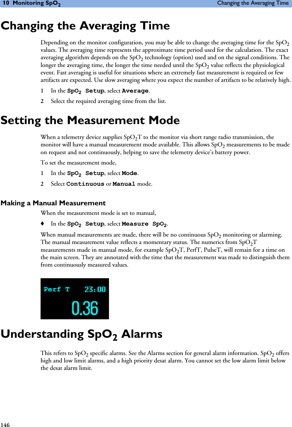 10 Monitoring SpO2Changing the Averaging Time146Changing the Averaging TimeDepending on the monitor configuration, you may be able to change the averaging time for the SpO2 values. The averaging time represents the approximate time period used for the calculation. The exact averaging algorithm depends on the SpO2 technology (option) used and on the signal conditions. The longer the averaging time, the longer the time needed until the SpO2 value reflects the physiological event. Fast averaging is useful for situations where an extremely fast measurement is required or few artifacts are expected. Use slow averaging where you expect the number of artifacts to be relatively high.1In the SpO2 Setup, select Average.2Select the required averaging time from the list. Setting the Measurement ModeWhen a telemetry device supplies SpO2T to the monitor via short range radio transmission, the monitor will have a manual measurement mode available. This allows SpO2 measurements to be made on request and not continuously, helping to save the telemetry device’s battery power. To set the measurement mode, 1In the SpO2 Setup, select Mode.2Select Continuous or Manual mode.Making a Manual MeasurementWhen the measurement mode is set to manual, ♦In the SpO2 Setup, select Measure SpO2.When manual measurements are made, there will be no continuous SpO2 monitoring or alarming. The manual measurement value reflects a momentary status. The numerics from SpO2T measurements made in manual mode, for example SpO2T, PerfT, PulseT, will remain for a time on the main screen. They are annotated with the time that the measurement was made to distinguish them from continuously measured values. Understanding SpO2 AlarmsThis refers to SpO2 specific alarms. See the Alarms section for general alarm information. SpO2 offers high and low limit alarms, and a high priority desat alarm. You cannot set the low alarm limit below the desat alarm limit.Perf T