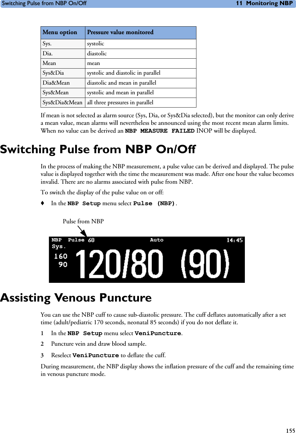Switching Pulse from NBP On/Off 11 Monitoring NBP155If mean is not selected as alarm source (Sys, Dia, or Sys&amp;Dia selected), but the monitor can only derive a mean value, mean alarms will nevertheless be announced using the most recent mean alarm limits. When no value can be derived an NBP MEASURE FAILED INOP will be displayed.Switching Pulse from NBP On/OffIn the process of making the NBP measurement, a pulse value can be derived and displayed. The pulse value is displayed together with the time the measurement was made. After one hour the value becomes invalid. There are no alarms associated with pulse from NBP. To switch the display of the pulse value on or off:♦In the NBP Setup menu select Pulse (NBP).Assisting Venous PunctureYou can use the NBP cuff to cause sub-diastolic pressure. The cuff deflates automatically after a set time (adult/pediatric 170 seconds, neonatal 85 seconds) if you do not deflate it.1In the NBP Setup menu select VeniPuncture.2Puncture vein and draw blood sample.3Reselect VeniPuncture to deflate the cuff. During measurement, the NBP display shows the inflation pressure of the cuff and the remaining time in venous puncture mode.Menu option Pressure value monitoredSys. systolic Dia. diastolic Mean mean Sys&amp;Dia systolic and diastolic in parallelDia&amp;Mean diastolic and mean in parallelSys&amp;Mean systolic and mean in parallelSys&amp;Dia&amp;Mean all three pressures in parallelPulse from NBPNBP AutoSys.Pulse