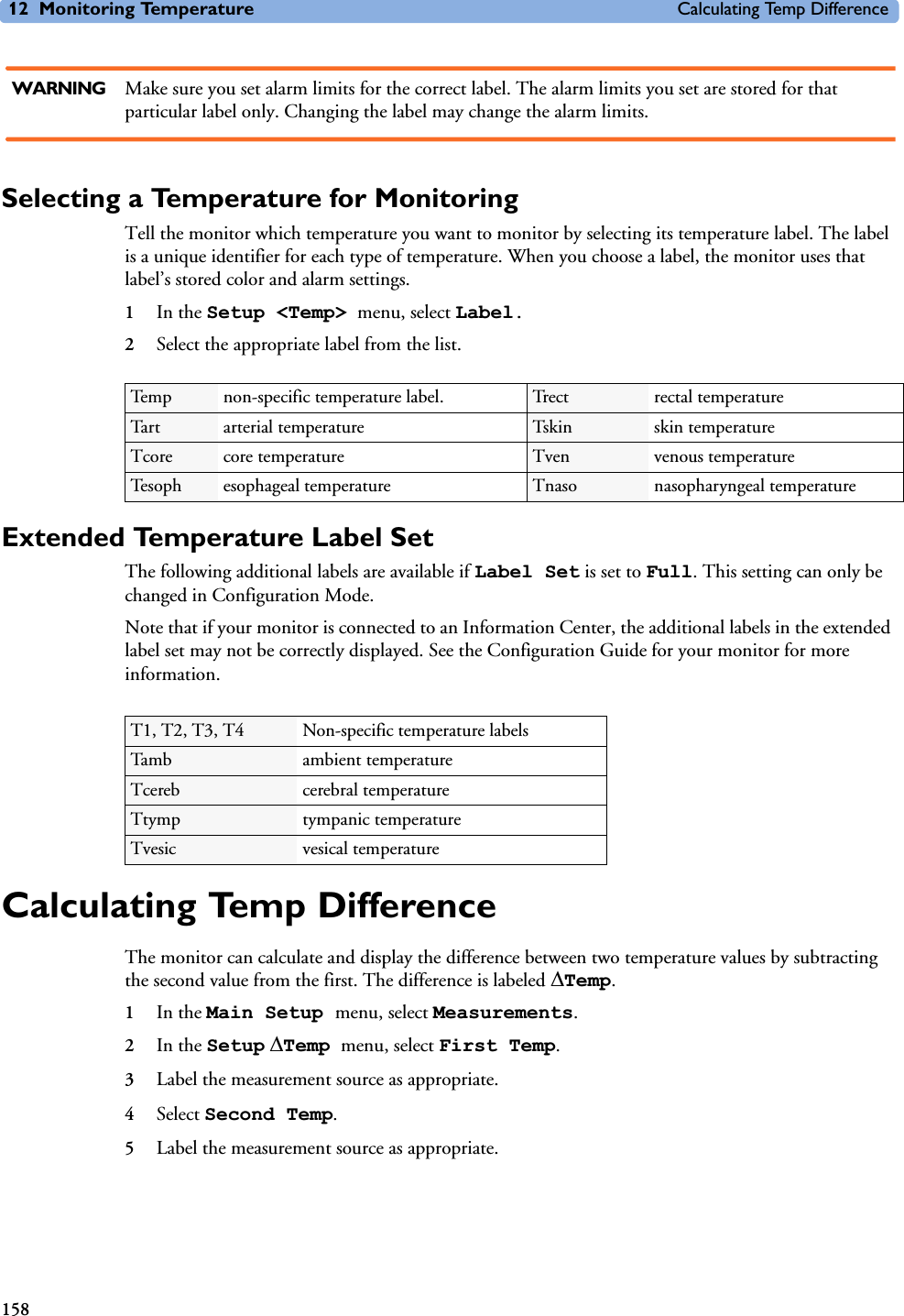 12 Monitoring Temperature Calculating Temp Difference158WARNING Make sure you set alarm limits for the correct label. The alarm limits you set are stored for that particular label only. Changing the label may change the alarm limits.Selecting a Temperature for MonitoringTell the monitor which temperature you want to monitor by selecting its temperature label. The label is a unique identifier for each type of temperature. When you choose a label, the monitor uses that label’s stored color and alarm settings.1In the Setup &lt;Temp&gt; menu, select Label.2Select the appropriate label from the list.Extended Temperature Label Set The following additional labels are available if Label Set is set to Full. This setting can only be changed in Configuration Mode. Note that if your monitor is connected to an Information Center, the additional labels in the extended label set may not be correctly displayed. See the Configuration Guide for your monitor for more information. Calculating Temp DifferenceThe monitor can calculate and display the difference between two temperature values by subtracting the second value from the first. The difference is labeled &apos;Temp. 1In the Main Setup menu, select Measurements.2In the Setup &apos;Temp menu, select First Temp.3Label the measurement source as appropriate.4Select Second Temp.5Label the measurement source as appropriate.Temp non-specific temperature label. Trect rectal temperatureTart arterial temperature Tskin skin temperatureTcore core temperature Tven venous temperatureTesoph esophageal temperature Tnaso nasopharyngeal temperatureT1, T2, T3, T4 Non-specific temperature labelsTamb ambient temperatureTcereb cerebral temperatureTtymp tympanic temperatureTvesic vesical temperature