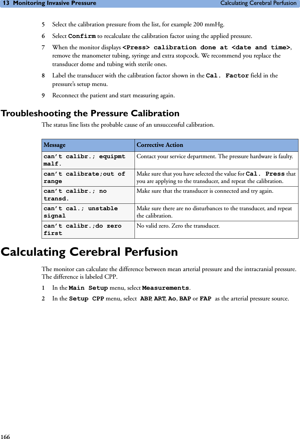 13 Monitoring Invasive Pressure Calculating Cerebral Perfusion1665Select the calibration pressure from the list, for example 200 mmHg.6Select Confirm to recalculate the calibration factor using the applied pressure. 7When the monitor displays &lt;Press&gt; calibration done at &lt;date and time&gt;, remove the manometer tubing, syringe and extra stopcock. We recommend you replace the transducer dome and tubing with sterile ones.8Label the transducer with the calibration factor shown in the Cal. Factor field in the pressure’s setup menu.9Reconnect the patient and start measuring again.Troubleshooting the Pressure CalibrationThe status line lists the probable cause of an unsuccessful calibration.Calculating Cerebral PerfusionThe monitor can calculate the difference between mean arterial pressure and the intracranial pressure. The difference is labeled CPP.1In the Main Setup menu, select Measurements.2In the Setup CPP menu, select ABP, ART, Ao, BAP or FAP as the arterial pressure source.Message Corrective Actioncan’t calibr.; equipmt malf.Contact your service department. The pressure hardware is faulty.can’t calibrate;out of rangeMake sure that you have selected the value for Cal. Press that you are applying to the transducer, and repeat the calibration.can’t calibr.; no transd.Make sure that the transducer is connected and try again.can’t cal.; unstable signalMake sure there are no disturbances to the transducer, and repeat the calibration.can’t calibr.;do zero firstNo valid zero. Zero the transducer.