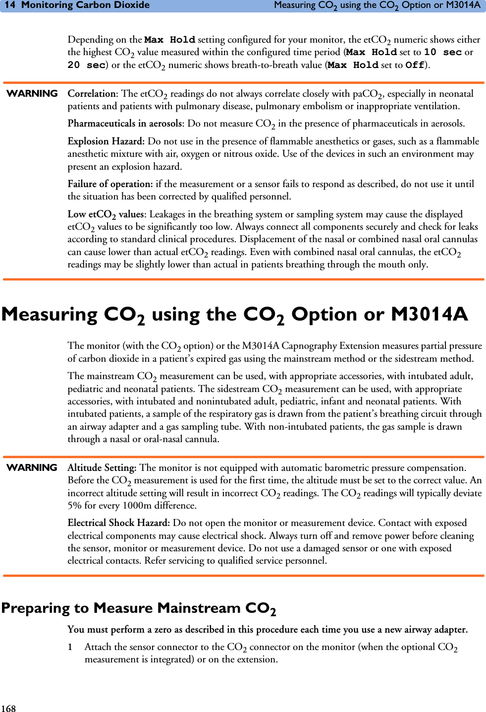 14 Monitoring Carbon Dioxide Measuring CO2 using the CO2 Option or M3014A168Depending on the Max Hold setting configured for your monitor, the etCO2 numeric shows either the highest CO2 value measured within the configured time period (Max Hold set to 10 sec or 20 sec) or the etCO2 numeric shows breath-to-breath value (Max Hold set to Off).WARNING Correlation: The etCO2 readings do not always correlate closely with paCO2, especially in neonatal patients and patients with pulmonary disease, pulmonary embolism or inappropriate ventilation.Pharmaceuticals in aerosols: Do not measure CO2 in the presence of pharmaceuticals in aerosols.Explosion Hazard: Do not use in the presence of flammable anesthetics or gases, such as a flammable anesthetic mixture with air, oxygen or nitrous oxide. Use of the devices in such an environment may present an explosion hazard.Failure of operation: if the measurement or a sensor fails to respond as described, do not use it until the situation has been corrected by qualified personnel.Low etCO2 values: Leakages in the breathing system or sampling system may cause the displayed etCO2 values to be significantly too low. Always connect all components securely and check for leaks according to standard clinical procedures. Displacement of the nasal or combined nasal oral cannulas can cause lower than actual etCO2 readings. Even with combined nasal oral cannulas, the etCO2 readings may be slightly lower than actual in patients breathing through the mouth only.Measuring CO2 using the CO2 Option or M3014AThe monitor (with the CO2 option) or the M3014A Capnography Extension measures partial pressure of carbon dioxide in a patient’s expired gas using the mainstream method or the sidestream method. The mainstream CO2 measurement can be used, with appropriate accessories, with intubated adult, pediatric and neonatal patients. The sidestream CO2 measurement can be used, with appropriate accessories, with intubated and nonintubated adult, pediatric, infant and neonatal patients. With intubated patients, a sample of the respiratory gas is drawn from the patient’s breathing circuit through an airway adapter and a gas sampling tube. With non-intubated patients, the gas sample is drawn through a nasal or oral-nasal cannula.WARNING Altitude Setting: The monitor is not equipped with automatic barometric pressure compensation. Before the CO2 measurement is used for the first time, the altitude must be set to the correct value. An incorrect altitude setting will result in incorrect CO2 readings. The CO2 readings will typically deviate 5% for every 1000m difference.Electrical Shock Hazard: Do not open the monitor or measurement device. Contact with exposed electrical components may cause electrical shock. Always turn off and remove power before cleaning the sensor, monitor or measurement device. Do not use a damaged sensor or one with exposed electrical contacts. Refer servicing to qualified service personnel.Preparing to Measure Mainstream CO2You must perform a zero as described in this procedure each time you use a new airway adapter.1Attach the sensor connector to the CO2 connector on the monitor (when the optional CO2 measurement is integrated) or on the extension.