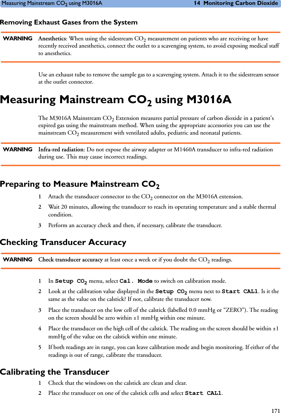 Measuring Mainstream CO2 using M3016A 14 Monitoring Carbon Dioxide171Removing Exhaust Gases from the SystemWARNING Anesthetics: When using the sidestream CO2 measurement on patients who are receiving or have recently received anesthetics, connect the outlet to a scavenging system, to avoid exposing medical staff to anesthetics.Use an exhaust tube to remove the sample gas to a scavenging system. Attach it to the sidestream sensor at the outlet connector.Measuring Mainstream CO2 using M3016AThe M3016A Mainstream CO2 Extension measures partial pressure of carbon dioxide in a patient’s expired gas using the mainstream method. When using the appropriate accessories you can use the mainstream CO2 measurement with ventilated adults, pediatric and neonatal patients.WARNING Infra-red radiation: Do not expose the airway adapter or M1460A transducer to infra-red radiation during use. This may cause incorrect readings.Preparing to Measure Mainstream CO21Attach the transducer connector to the CO2 connector on the M3016A extension.2Wait 20 minutes, allowing the transducer to reach its operating temperature and a stable thermal condition.3Perform an accuracy check and then, if necessary, calibrate the transducer.Checking Transducer AccuracyWARNING Check transducer accuracy at least once a week or if you doubt the CO2 readings.1In Setup CO2 menu, select Cal. Mode to switch on calibration mode.2Look at the calibration value displayed in the Setup CO2 menu next to Start CAL1. Is it the same as the value on the calstick? If not, calibrate the transducer now.3Place the transducer on the low cell of the calstick (labelled 0.0 mmHg or “ZERO”). The reading on the screen should be zero within ±1 mmHg within one minute.4Place the transducer on the high cell of the calstick. The reading on the screen should be within ±1 mmHg of the value on the calstick within one minute.5If both readings are in range, you can leave calibration mode and begin monitoring. If either of the readings is out of range, calibrate the transducer.Calibrating the Transducer1Check that the windows on the calstick are clean and clear.2Place the transducer on one of the calstick cells and select Start CAL1.
