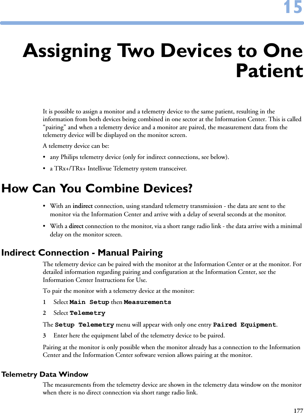 1771515Assigning Two Devices to OnePatientIt is possible to assign a monitor and a telemetry device to the same patient, resulting in the information from both devices being combined in one sector at the Information Center. This is called “pairing” and when a telemetry device and a monitor are paired, the measurement data from the telemetry device will be displayed on the monitor screen. A telemetry device can be:• any Philips telemetry device (only for indirect connections, see below).• a TRx+/TRx+ Intellivue Telemetry system transceiver.How Can You Combine Devices?•With an indirect connection, using standard telemetry transmission - the data are sent to the monitor via the Information Center and arrive with a delay of several seconds at the monitor. •With a direct connection to the monitor, via a short range radio link - the data arrive with a minimal delay on the monitor screen.Indirect Connection - Manual PairingThe telemetry device can be paired with the monitor at the Information Center or at the monitor. For detailed information regarding pairing and configuration at the Information Center, see the Information Center Instructions for Use.To pair the monitor with a telemetry device at the monitor:1Select Main Setup then Measurements 2Select Telemetry The Setup Telemetry menu will appear with only one entry Paired Equipment.3Enter here the equipment label of the telemetry device to be paired. Pairing at the monitor is only possible when the monitor already has a connection to the Information Center and the Information Center software version allows pairing at the monitor.Telemetry Data WindowThe measurements from the telemetry device are shown in the telemetry data window on the monitor when there is no direct connection via short range radio link. 