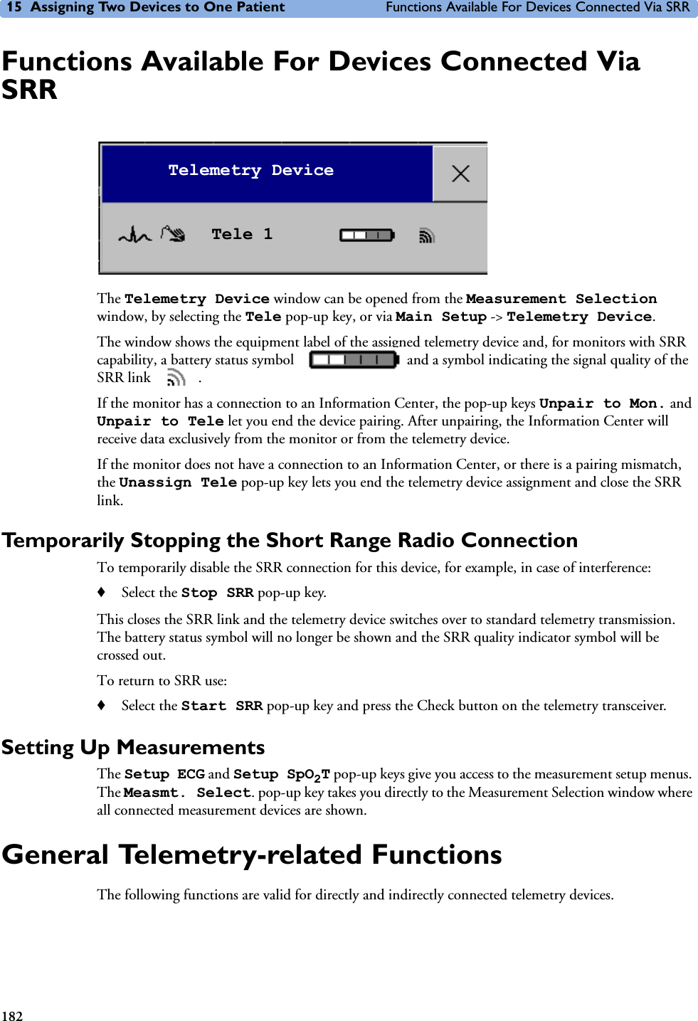 15 Assigning Two Devices to One Patient Functions Available For Devices Connected Via SRR182Functions Available For Devices Connected Via SRRThe Telemetry Device window can be opened from the Measurement Selection window, by selecting the Tele pop-up key, or via Main Setup -&gt; Telemetry Device.The window shows the equipment label of the assigned telemetry device and, for monitors with SRR capability, a battery status symbol   and a symbol indicating the signal quality of the SRR link  . If the monitor has a connection to an Information Center, the pop-up keys Unpair to Mon. and Unpair to Tele let you end the device pairing. After unpairing, the Information Center will receive data exclusively from the monitor or from the telemetry device.If the monitor does not have a connection to an Information Center, or there is a pairing mismatch, the Unassign Tele pop-up key lets you end the telemetry device assignment and close the SRR link.Temporarily Stopping the Short Range Radio ConnectionTo temporarily disable the SRR connection for this device, for example, in case of interference:♦Select the Stop SRR pop-up key.This closes the SRR link and the telemetry device switches over to standard telemetry transmission. The battery status symbol will no longer be shown and the SRR quality indicator symbol will be crossed out.To return to SRR use:♦Select the Start SRR pop-up key and press the Check button on the telemetry transceiver.Setting Up MeasurementsThe Setup ECG and Setup SpO2T pop-up keys give you access to the measurement setup menus. The Measmt. Select. pop-up key takes you directly to the Measurement Selection window where all connected measurement devices are shown.General Telemetry-related FunctionsThe following functions are valid for directly and indirectly connected telemetry devices.Telemetry DeviceTele 1