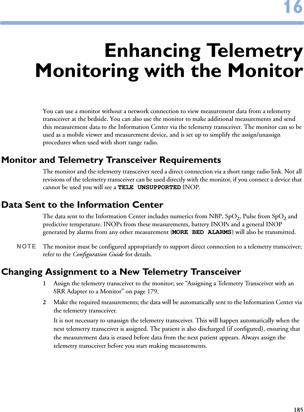 1851616Enhancing TelemetryMonitoring with the MonitorYou can use a monitor without a network connection to view measurement data from a telemetry transceiver at the bedside. You can also use the monitor to make additional measurements and send this measurement data to the Information Center via the telemetry transceiver. The monitor can so be used as a mobile viewer and measurement device, and is set up to simplify the assign/unassign procedures when used with short range radio. Monitor and Telemetry Transceiver RequirementsThe monitor and the telemetry transceiver need a direct connection via a short range radio link. Not all revisions of the telemetry transceiver can be used directly with the monitor, if you connect a device that cannot be used you will see a TELE UNSUPPORTED INOP. Data Sent to the Information CenterThe data sent to the Information Center includes numerics from NBP, SpO2, Pulse from SpO2 and predictive temperature. INOPs from these measurements, battery INOPs and a general INOP generated by alarms from any other measurement (MORE BED ALARMS) will also be transmitted.NOTE The monitor must be configured appropriately to support direct connection to a telemetry transceiver; refer to the Configuration Guide for details.Changing Assignment to a New Telemetry Transceiver1Assign the telemetry transceiver to the monitor; see “Assigning a Telemetry Transceiver with an SRR Adapter to a Monitor” on page 179. 2Make the required measurements; the data will be automatically sent to the Information Center via the telemetry transceiver. It is not necessary to unassign the telemetry transceiver. This will happen automatically when the next telemetry transceiver is assigned. The patient is also discharged (if configured), ensuring that the measurement data is erased before data from the next patient appears. Always assign the telemetry transceiver before you start making measurements. 