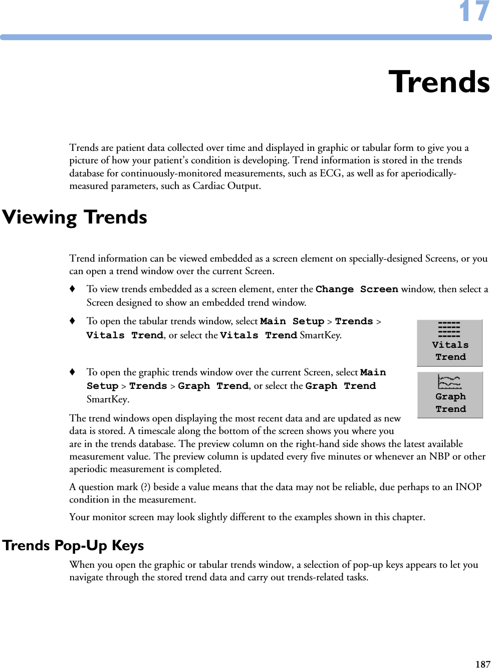 1871717TrendsTrends are patient data collected over time and displayed in graphic or tabular form to give you a picture of how your patient’s condition is developing. Trend information is stored in the trends database for continuously-monitored measurements, such as ECG, as well as for aperiodically-measured parameters, such as Cardiac Output.Viewing TrendsTrend information can be viewed embedded as a screen element on specially-designed Screens, or you can open a trend window over the current Screen. ♦To view trends embedded as a screen element, enter the Change Screen window, then select a Screen designed to show an embedded trend window.♦To open the tabular trends window, select Main Setup &gt; Trends &gt; Vitals Trend, or select the Vitals Trend SmartKey. ♦To open the graphic trends window over the current Screen, select Main Setup &gt; Trends &gt; Graph Trend, or select the Graph Trend SmartKey.The trend windows open displaying the most recent data and are updated as new data is stored. A timescale along the bottom of the screen shows you where you are in the trends database. The preview column on the right-hand side shows the latest available measurement value. The preview column is updated every five minutes or whenever an NBP or other aperiodic measurement is completed. A question mark (?) beside a value means that the data may not be reliable, due perhaps to an INOP condition in the measurement. Your monitor screen may look slightly different to the examples shown in this chapter.Trends Pop-Up KeysWhen you open the graphic or tabular trends window, a selection of pop-up keys appears to let you navigate through the stored trend data and carry out trends-related tasks.Vitals TrendGraph Trend