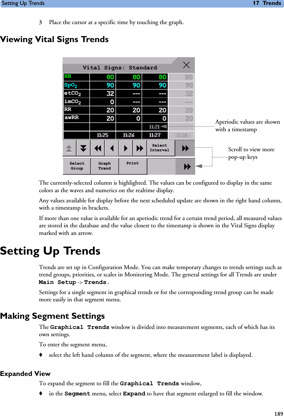 Setting Up Trends 17 Trends1893Place the cursor at a specific time by touching the graph.Viewing Vital Signs TrendsThe currently-selected column is highlighted. The values can be configured to display in the same colors as the waves and numerics on the realtime display.Any values available for display before the next scheduled update are shown in the right hand column, with a timestamp in brackets.If more than one value is available for an aperiodic trend for a certain trend period, all measured values are stored in the database and the value closest to the timestamp is shown in the Vital Signs display marked with an arrow. Setting Up TrendsTrends are set up in Configuration Mode. You can make temporary changes to trends settings such as trend groups, priorities, or scales in Monitoring Mode. The general settings for all Trends are under Main Setup -&gt; Trends. Settings for a single segment in graphical trends or for the corresponding trend group can be made more easily in that segment menu.Making Segment SettingsThe Graphical Trends window is divided into measurement segments, each of which has its own settings.To enter the segment menu,♦select the left hand column of the segment, where the measurement label is displayed.Expanded ViewTo expand the segment to fill the Graphical Trends window, ♦in the Segment menu, select Expand to have that segment enlarged to fill the window.Vital Signs: StandardHRSpO2etCO2Aperiodic values are shown with a timestampimCO2RRawRRSelect GroupGraph TrendPrintSelect Interval Scroll to view more pop-up keys