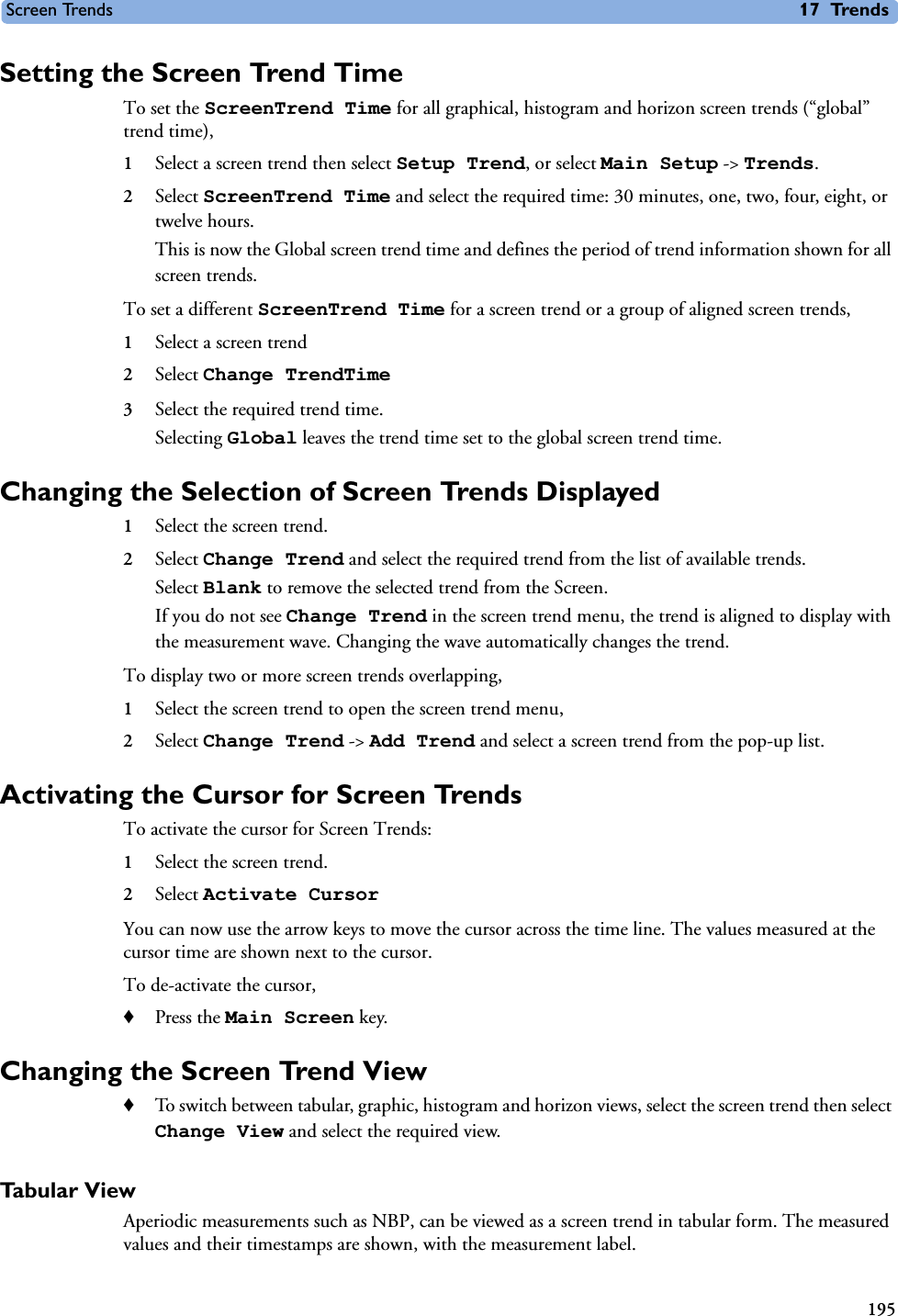 Screen Trends 17 Trends195Setting the Screen Trend TimeTo set the ScreenTrend Time for all graphical, histogram and horizon screen trends (“global” trend time), 1Select a screen trend then select Setup Trend, or select Main Setup -&gt; Trends.2Select ScreenTrend Time and select the required time: 30 minutes, one, two, four, eight, or twelve hours.This is now the Global screen trend time and defines the period of trend information shown for all screen trends. To set a different ScreenTrend Time for a screen trend or a group of aligned screen trends,1Select a screen trend2Select Change TrendTime3Select the required trend time.Selecting Global leaves the trend time set to the global screen trend time. Changing the Selection of Screen Trends Displayed1Select the screen trend.2Select Change Trend and select the required trend from the list of available trends.Select Blank to remove the selected trend from the Screen. If you do not see Change Trend in the screen trend menu, the trend is aligned to display with the measurement wave. Changing the wave automatically changes the trend. To display two or more screen trends overlapping, 1Select the screen trend to open the screen trend menu, 2Select Change Trend -&gt; Add Trend and select a screen trend from the pop-up list. Activating the Cursor for Screen TrendsTo activate the cursor for Screen Trends:1Select the screen trend.2Select Activate CursorYou can now use the arrow keys to move the cursor across the time line. The values measured at the cursor time are shown next to the cursor. To de-activate the cursor,♦Press the Main Screen key.Changing the Screen Trend View ♦To switch between tabular, graphic, histogram and horizon views, select the screen trend then select Change View and select the required view. Tabular ViewAperiodic measurements such as NBP, can be viewed as a screen trend in tabular form. The measured values and their timestamps are shown, with the measurement label.