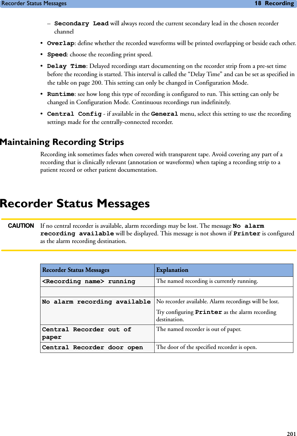 Recorder Status Messages 18 Recording201–Secondary Lead will always record the current secondary lead in the chosen recorder channel•Overlap: define whether the recorded waveforms will be printed overlapping or beside each other.•Speed: choose the recording print speed.•Delay Time: Delayed recordings start documenting on the recorder strip from a pre-set time before the recording is started. This interval is called the “Delay Time” and can be set as specified in the table on page 200. This setting can only be changed in Configuration Mode.•Runtime: see how long this type of recording is configured to run. This setting can only be changed in Configuration Mode. Continuous recordings run indefinitely.•Central Config - if available in the General menu, select this setting to use the recording settings made for the centrally-connected recorder.Maintaining Recording StripsRecording ink sometimes fades when covered with transparent tape. Avoid covering any part of a recording that is clinically relevant (annotation or waveforms) when taping a recording strip to a patient record or other patient documentation. Recorder Status MessagesCAUTION If no central recorder is available, alarm recordings may be lost. The message No alarm recording available will be displayed. This message is not shown if Printer is configured as the alarm recording destination.Recorder Status Messages Explanation&lt;Recording name&gt; running The named recording is currently running. No alarm recording available No recorder available. Alarm recordings will be lost. Try configuring Printer as the alarm recording destination.Central Recorder out of paperThe named recorder is out of paper.Central Recorder door open The door of the specified recorder is open.