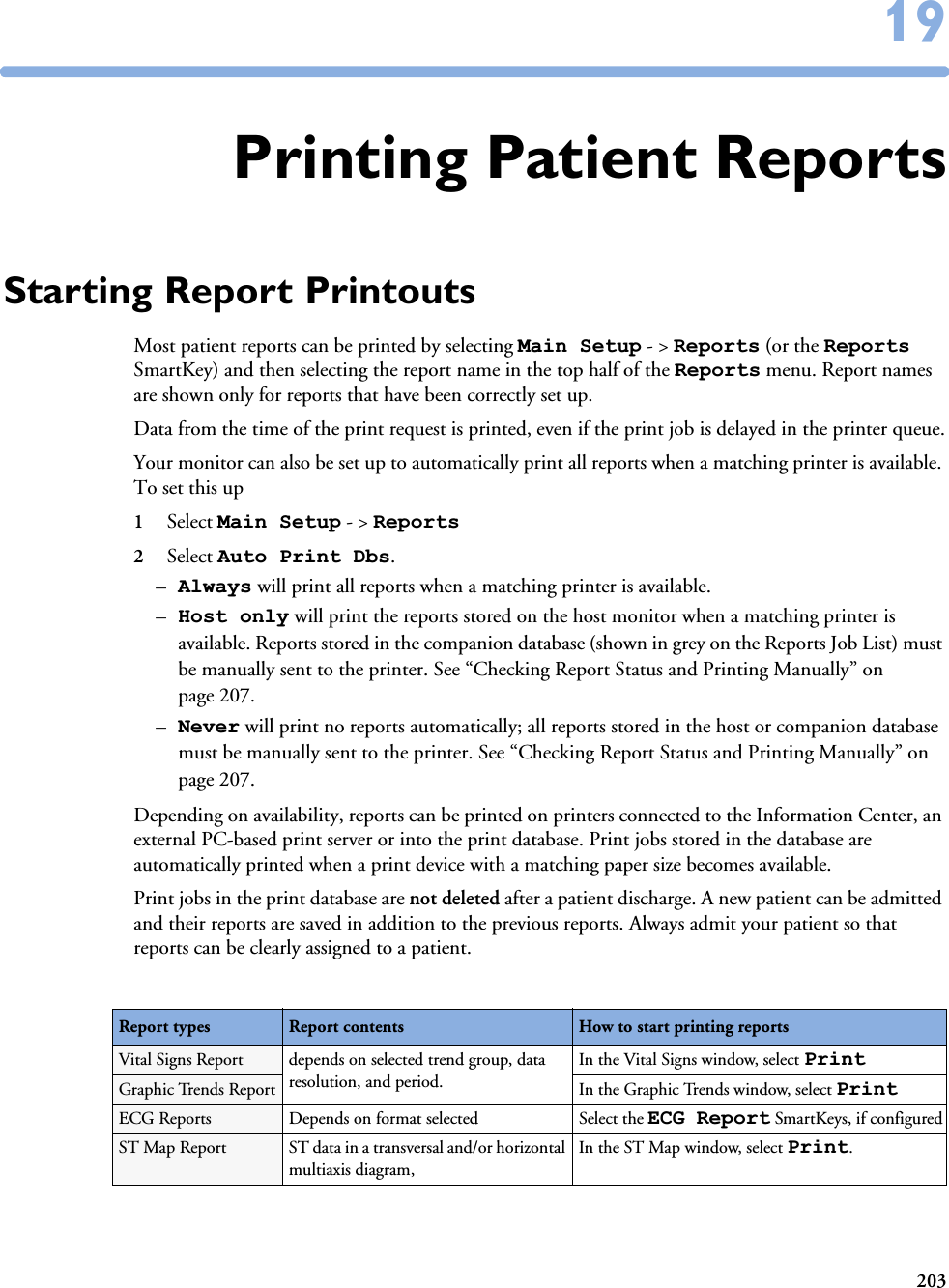 2031919Printing Patient ReportsStarting Report PrintoutsMost patient reports can be printed by selecting Main Setup - &gt; Reports (or the Reports SmartKey) and then selecting the report name in the top half of the Reports menu. Report names are shown only for reports that have been correctly set up. Data from the time of the print request is printed, even if the print job is delayed in the printer queue.Your monitor can also be set up to automatically print all reports when a matching printer is available. To set this up 1Select Main Setup - &gt; Reports 2Select Auto Print Dbs. –Always will print all reports when a matching printer is available. –Host only will print the reports stored on the host monitor when a matching printer is available. Reports stored in the companion database (shown in grey on the Reports Job List) must be manually sent to the printer. See “Checking Report Status and Printing Manually” on page 207.–Never will print no reports automatically; all reports stored in the host or companion database must be manually sent to the printer. See “Checking Report Status and Printing Manually” on page 207.Depending on availability, reports can be printed on printers connected to the Information Center, an external PC-based print server or into the print database. Print jobs stored in the database are automatically printed when a print device with a matching paper size becomes available. Print jobs in the print database are not deleted after a patient discharge. A new patient can be admitted and their reports are saved in addition to the previous reports. Always admit your patient so that reports can be clearly assigned to a patient. Report types Report contents How to start printing reportsVital Signs Report depends on selected trend group, data resolution, and period.In the Vital Signs window, select PrintGraphic Trends Report In the Graphic Trends window, select PrintECG Reports Depends on format selected Select the ECG Report SmartKeys, if configuredST Map Report ST data in a transversal and/or horizontal multiaxis diagram, In the ST Map window, select Print.