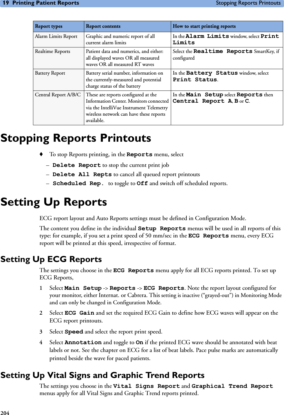 19 Printing Patient Reports Stopping Reports Printouts204Stopping Reports Printouts♦To stop Reports printing, in the Reports menu, select –Delete Report to stop the current print job –Delete All Repts to cancel all queued report printouts–Scheduled Rep. to toggle to Off and switch off scheduled reports.Setting Up ReportsECG report layout and Auto Reports settings must be defined in Configuration Mode. The content you define in the individual Setup Reports menus will be used in all reports of this type: for example, if you set a print speed of 50 mm/sec in the ECG Reports menu, every ECG report will be printed at this speed, irrespective of format.Setting Up ECG ReportsThe settings you choose in the ECG Reports menu apply for all ECG reports printed. To set up ECG Reports, 1Select Main Setup -&gt; Reports -&gt; ECG Reports. Note the report layout configured for your monitor, either Internat. or Cabrera. This setting is inactive (“grayed-out”) in Monitoring Mode and can only be changed in Configuration Mode. 2Select ECG Gain and set the required ECG Gain to define how ECG waves will appear on the ECG report printouts. 3Select Speed and select the report print speed.4Select Annotation and toggle to On if the printed ECG wave should be annotated with beat labels or not. See the chapter on ECG for a list of beat labels. Pace pulse marks are automatically printed beside the wave for paced patients.Setting Up Vital Signs and Graphic Trend Reports The settings you choose in the Vital Signs Report and Graphical Trend Report menus apply for all Vital Signs and Graphic Trend reports printed.Alarm Limits Report Graphic and numeric report of all current alarm limitsIn the Alarm Limits window, select Print LimitsRealtime Reports Patient data and numerics, and either: all displayed waves OR all measured waves OR all measured RT wavesSelect the Realtime Reports SmartKey, if configuredBattery Report Battery serial number, information on the currently-measured and potential charge status of the batteryIn the Battery Status window, select Print Status.Central Report A/B/C These are reports configured at the Information Center. Monitors connected via the IntelliVue Instrument Telemetry wireless network can have these reports available.In the Main Setup select Reports then Central Report A, B or C.Report types Report contents How to start printing reports