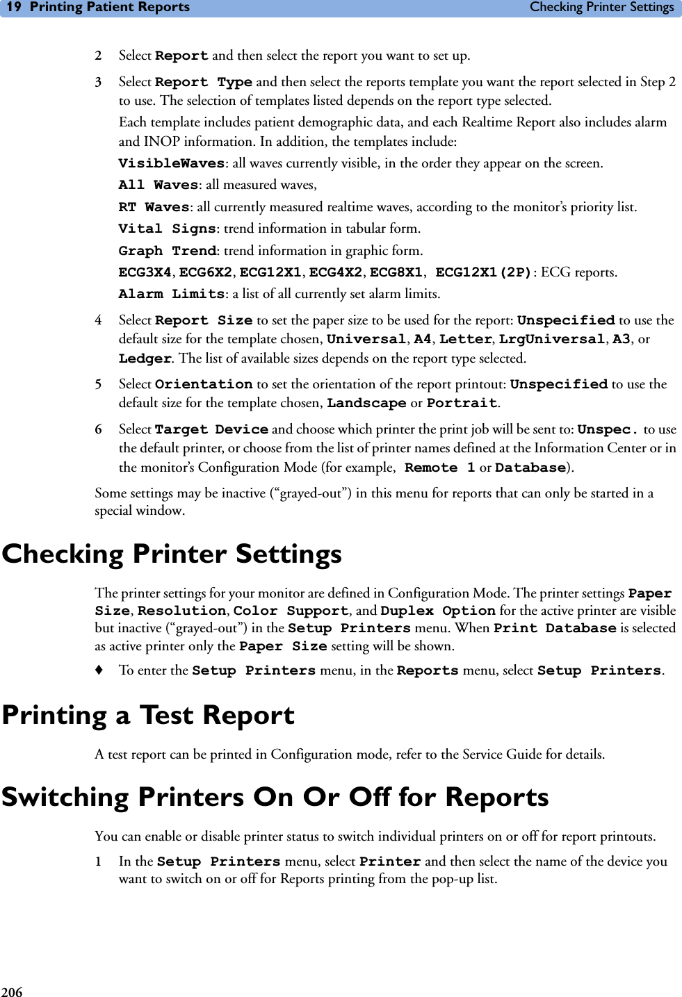 19 Printing Patient Reports Checking Printer Settings2062Select Report and then select the report you want to set up. 3Select Report Type and then select the reports template you want the report selected in Step 2 to use. The selection of templates listed depends on the report type selected. Each template includes patient demographic data, and each Realtime Report also includes alarm and INOP information. In addition, the templates include:VisibleWaves: all waves currently visible, in the order they appear on the screen.All Waves: all measured waves,RT Waves: all currently measured realtime waves, according to the monitor’s priority list.Vital Signs: trend information in tabular form.Graph Trend: trend information in graphic form.ECG3X4, ECG6X2, ECG12X1, ECG4X2, ECG8X1, ECG12X1(2P): ECG reports.Alarm Limits: a list of all currently set alarm limits.4Select Report Size to set the paper size to be used for the report: Unspecified to use the default size for the template chosen, Universal, A4, Letter, LrgUniversal, A3, or Ledger. The list of available sizes depends on the report type selected.5Select Orientation to set the orientation of the report printout: Unspecified to use the default size for the template chosen, Landscape or Portrait.6Select Target Device and choose which printer the print job will be sent to: Unspec. to use the default printer, or choose from the list of printer names defined at the Information Center or in the monitor’s Configuration Mode (for example, Remote 1 or Database). Some settings may be inactive (“grayed-out”) in this menu for reports that can only be started in a special window.Checking Printer Settings The printer settings for your monitor are defined in Configuration Mode. The printer settings Paper Size, Resolution, Color Support, and Duplex Option for the active printer are visible but inactive (“grayed-out”) in the Setup Printers menu. When Print Database is selected as active printer only the Paper Size setting will be shown. ♦To enter the Setup Printers menu, in the Reports menu, select Setup Printers.Printing a Test ReportA test report can be printed in Configuration mode, refer to the Service Guide for details.Switching Printers On Or Off for ReportsYou can enable or disable printer status to switch individual printers on or off for report printouts. 1In the Setup Printers menu, select Printer and then select the name of the device you want to switch on or off for Reports printing from the pop-up list.