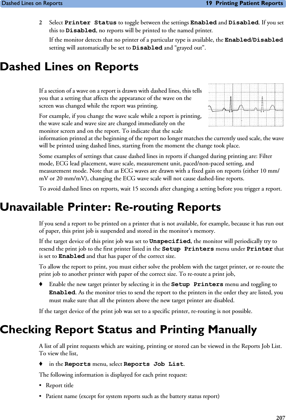 Dashed Lines on Reports 19 Printing Patient Reports2072Select Printer Status to toggle between the settings Enabled and Disabled. If you set this to Disabled, no reports will be printed to the named printer. If the monitor detects that no printer of a particular type is available, the Enabled/Disabled setting will automatically be set to Disabled and “grayed out”.Dashed Lines on ReportsIf a section of a wave on a report is drawn with dashed lines, this tells you that a setting that affects the appearance of the wave on the screen was changed while the report was printing. For example, if you change the wave scale while a report is printing, the wave scale and wave size are changed immediately on the monitor screen and on the report. To indicate that the scale information printed at the beginning of the report no longer matches the currently used scale, the wave will be printed using dashed lines, starting from the moment the change took place. Some examples of settings that cause dashed lines in reports if changed during printing are: Filter mode, ECG lead placement, wave scale, measurement unit, paced/non-paced setting, and measurement mode. Note that as ECG waves are drawn with a fixed gain on reports (either 10 mm/mV or 20 mm/mV), changing the ECG wave scale will not cause dashed-line reports. To avoid dashed lines on reports, wait 15 seconds after changing a setting before you trigger a report.Unavailable Printer: Re-routing ReportsIf you send a report to be printed on a printer that is not available, for example, because it has run out of paper, this print job is suspended and stored in the monitor’s memory.If the target device of this print job was set to Unspecified, the monitor will periodically try to resend the print job to the first printer listed in the Setup Printers menu under Printer that is set to Enabled and that has paper of the correct size. To allow the report to print, you must either solve the problem with the target printer, or re-route the print job to another printer with paper of the correct size. To re-route a print job,♦Enable the new target printer by selecting it in the Setup Printers menu and toggling to Enabled. As the monitor tries to send the report to the printers in the order they are listed, you must make sure that all the printers above the new target printer are disabled.If the target device of the print job was set to a specific printer, re-routing is not possible. Checking Report Status and Printing ManuallyA list of all print requests which are waiting, printing or stored can be viewed in the Reports Job List. To view the list, ♦in the Reports menu, select Reports Job List.The following information is displayed for each print request:• Report title• Patient name (except for system reports such as the battery status report)
