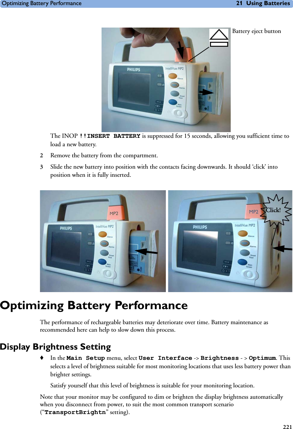 Optimizing Battery Performance 21 Using Batteries221The INOP !!INSERT BATTERY is suppressed for 15 seconds, allowing you sufficient time to load a new battery.2Remove the battery from the compartment.3Slide the new battery into position with the contacts facing downwards. It should ‘click’ into position when it is fully inserted.Optimizing Battery PerformanceThe performance of rechargeable batteries may deteriorate over time. Battery maintenance as recommended here can help to slow down this process.Display Brightness Setting ♦In the Main Setup menu, select User Interface -&gt; Brightness - &gt; Optimum. This selects a level of brightness suitable for most monitoring locations that uses less battery power than brighter settings. Satisfy yourself that this level of brightness is suitable for your monitoring location. Note that your monitor may be configured to dim or brighten the display brightness automatically when you disconnect from power, to suit the most common transport scenario (“TransportBrightn” setting). Battery eject buttonClick!
