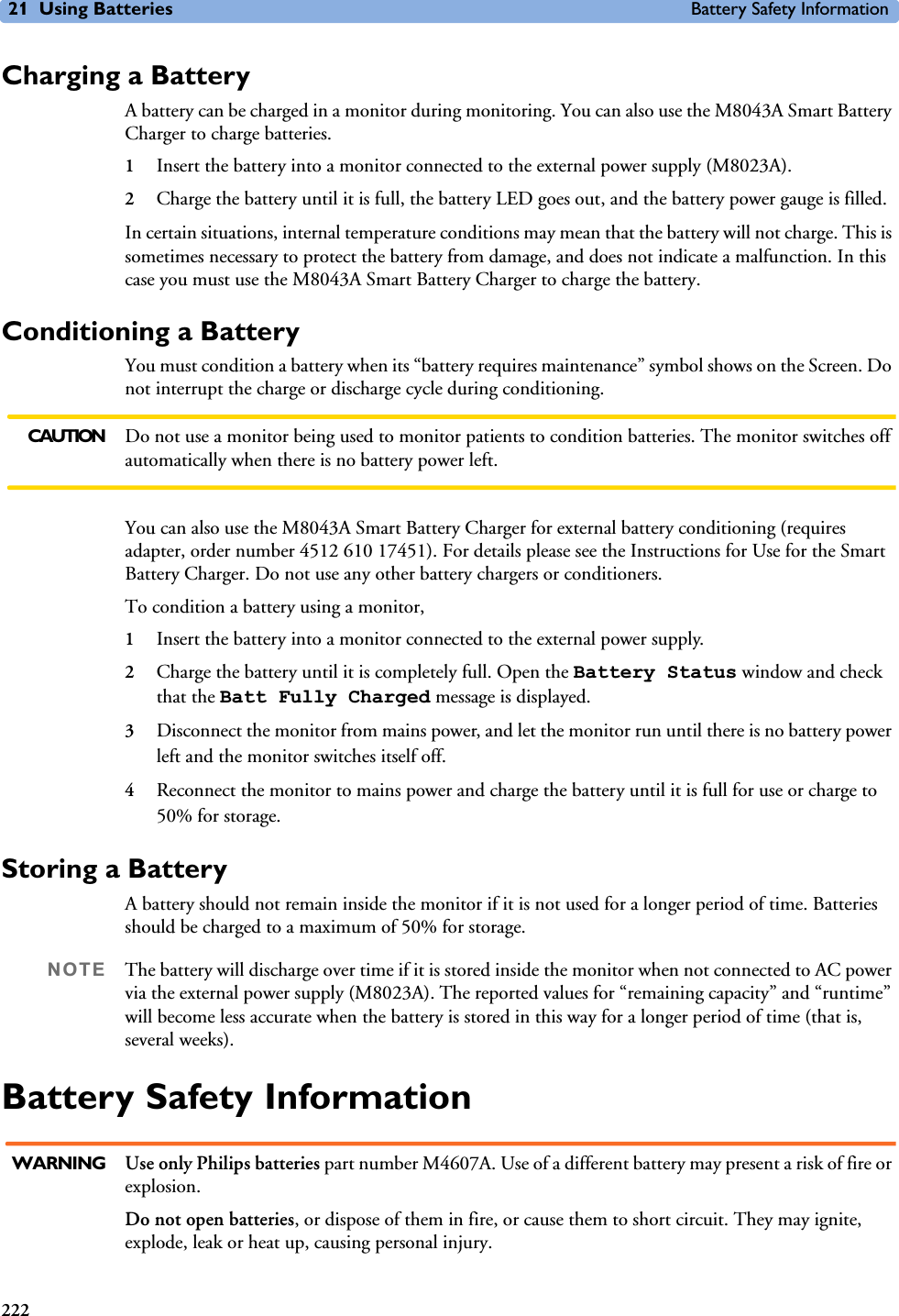 21 Using Batteries Battery Safety Information222Charging a BatteryA battery can be charged in a monitor during monitoring. You can also use the M8043A Smart Battery Charger to charge batteries.1Insert the battery into a monitor connected to the external power supply (M8023A).2Charge the battery until it is full, the battery LED goes out, and the battery power gauge is filled.In certain situations, internal temperature conditions may mean that the battery will not charge. This is sometimes necessary to protect the battery from damage, and does not indicate a malfunction. In this case you must use the M8043A Smart Battery Charger to charge the battery.Conditioning a BatteryYou must condition a battery when its “battery requires maintenance” symbol shows on the Screen. Do not interrupt the charge or discharge cycle during conditioning. CAUTION Do not use a monitor being used to monitor patients to condition batteries. The monitor switches off automatically when there is no battery power left.You can also use the M8043A Smart Battery Charger for external battery conditioning (requires adapter, order number 4512 610 17451). For details please see the Instructions for Use for the Smart Battery Charger. Do not use any other battery chargers or conditioners.To condition a battery using a monitor, 1Insert the battery into a monitor connected to the external power supply.2Charge the battery until it is completely full. Open the Battery Status window and check that the Batt Fully Charged message is displayed. 3Disconnect the monitor from mains power, and let the monitor run until there is no battery power left and the monitor switches itself off.4Reconnect the monitor to mains power and charge the battery until it is full for use or charge to 50% for storage.Storing a BatteryA battery should not remain inside the monitor if it is not used for a longer period of time. Batteries should be charged to a maximum of 50% for storage. NOTE The battery will discharge over time if it is stored inside the monitor when not connected to AC power via the external power supply (M8023A). The reported values for “remaining capacity” and “runtime” will become less accurate when the battery is stored in this way for a longer period of time (that is, several weeks).Battery Safety InformationWARNING Use only Philips batteries part number M4607A. Use of a different battery may present a risk of fire or explosion.Do not open batteries, or dispose of them in fire, or cause them to short circuit. They may ignite, explode, leak or heat up, causing personal injury.
