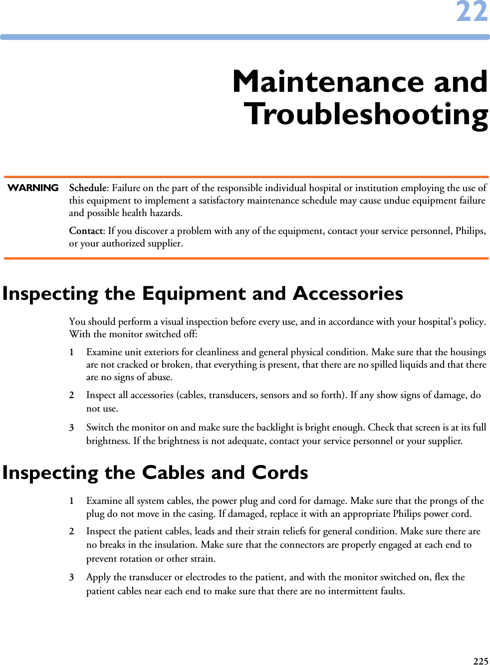 2252222Maintenance andTroubleshootingWARNING Schedule: Failure on the part of the responsible individual hospital or institution employing the use of this equipment to implement a satisfactory maintenance schedule may cause undue equipment failure and possible health hazards.Contact: If you discover a problem with any of the equipment, contact your service personnel, Philips, or your authorized supplier.Inspecting the Equipment and AccessoriesYou should perform a visual inspection before every use, and in accordance with your hospital’s policy. With the monitor switched off:1Examine unit exteriors for cleanliness and general physical condition. Make sure that the housings are not cracked or broken, that everything is present, that there are no spilled liquids and that there are no signs of abuse.2Inspect all accessories (cables, transducers, sensors and so forth). If any show signs of damage, do not use.3Switch the monitor on and make sure the backlight is bright enough. Check that screen is at its full brightness. If the brightness is not adequate, contact your service personnel or your supplier.Inspecting the Cables and Cords1Examine all system cables, the power plug and cord for damage. Make sure that the prongs of the plug do not move in the casing. If damaged, replace it with an appropriate Philips power cord.2Inspect the patient cables, leads and their strain reliefs for general condition. Make sure there are no breaks in the insulation. Make sure that the connectors are properly engaged at each end to prevent rotation or other strain.3Apply the transducer or electrodes to the patient, and with the monitor switched on, flex the patient cables near each end to make sure that there are no intermittent faults.