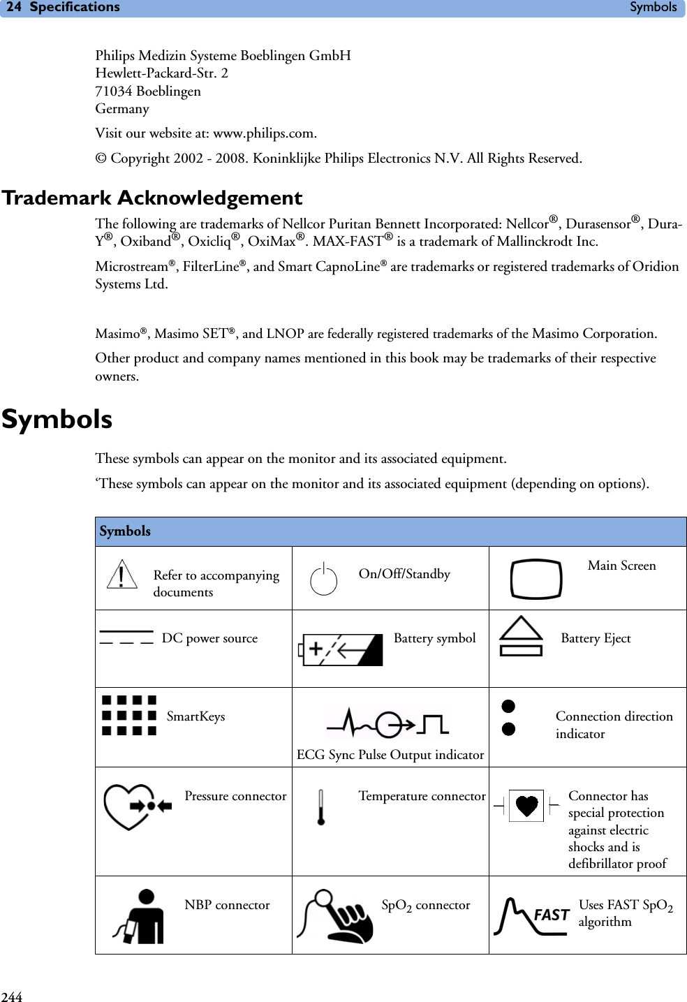 24 Specifications Symbols244Philips Medizin Systeme Boeblingen GmbHHewlett-Packard-Str. 271034 BoeblingenGermanyVisit our website at: www.philips.com.© Copyright 2002 - 2008. Koninklijke Philips Electronics N.V. All Rights Reserved.Trademark AcknowledgementThe following are trademarks of Nellcor Puritan Bennett Incorporated: Nellcor®, Durasensor®, Dura-Y®, Oxiband®, Oxicliq®, OxiMax®. MAX-FAST® is a trademark of Mallinckrodt Inc.Microstream, FilterLine, and Smart CapnoLine are trademarks or registered trademarks of Oridion Systems Ltd.Masimo, Masimo SET, and LNOP are federally registered trademarks of the Masimo Corporation.Other product and company names mentioned in this book may be trademarks of their respective owners.SymbolsThese symbols can appear on the monitor and its associated equipment.‘These symbols can appear on the monitor and its associated equipment (depending on options).SymbolsRefer to accompanying documentsOn/Off/Standby Main ScreenDC power source Battery symbol Battery EjectSmartKeysECG Sync Pulse Output indicatorConnection direction indicatorPressure connector Temperature connector Connector has special protection against electric shocks and is defibrillator proofNBP connector SpO2 connector Uses FAST SpO2 algorithm