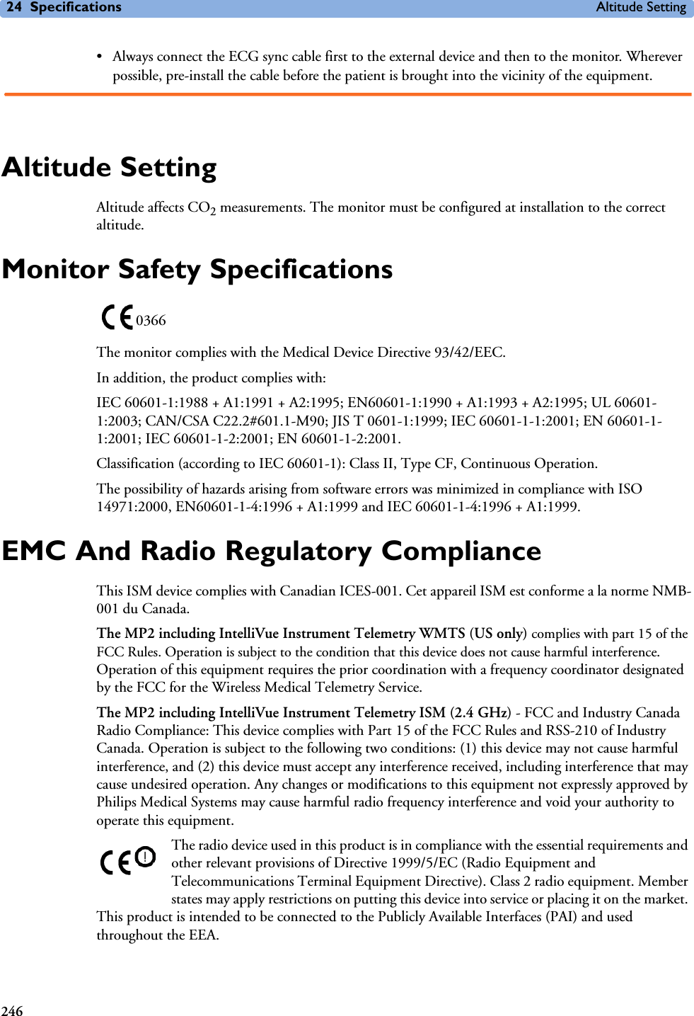 24 Specifications Altitude Setting246• Always connect the ECG sync cable first to the external device and then to the monitor. Wherever possible, pre-install the cable before the patient is brought into the vicinity of the equipment.Altitude SettingAltitude affects CO2 measurements. The monitor must be configured at installation to the correct altitude. Monitor Safety SpecificationsThe monitor complies with the Medical Device Directive 93/42/EEC.In addition, the product complies with:IEC 60601-1:1988 + A1:1991 + A2:1995; EN60601-1:1990 + A1:1993 + A2:1995; UL 60601-1:2003; CAN/CSA C22.2#601.1-M90; JIS T 0601-1:1999; IEC 60601-1-1:2001; EN 60601-1-1:2001; IEC 60601-1-2:2001; EN 60601-1-2:2001.Classification (according to IEC 60601-1): Class II, Type CF, Continuous Operation.The possibility of hazards arising from software errors was minimized in compliance with ISO 14971:2000, EN60601-1-4:1996 + A1:1999 and IEC 60601-1-4:1996 + A1:1999.EMC And Radio Regulatory ComplianceThis ISM device complies with Canadian ICES-001. Cet appareil ISM est conforme a la norme NMB-001 du Canada.The MP2 including IntelliVue Instrument Telemetry WMTS (US only) complies with part 15 of the FCC Rules. Operation is subject to the condition that this device does not cause harmful interference. Operation of this equipment requires the prior coordination with a frequency coordinator designated by the FCC for the Wireless Medical Telemetry Service.The MP2 including IntelliVue Instrument Telemetry ISM (2.4 GHz) - FCC and Industry Canada Radio Compliance: This device complies with Part 15 of the FCC Rules and RSS-210 of Industry Canada. Operation is subject to the following two conditions: (1) this device may not cause harmful interference, and (2) this device must accept any interference received, including interference that may cause undesired operation. Any changes or modifications to this equipment not expressly approved by Philips Medical Systems may cause harmful radio frequency interference and void your authority to operate this equipment.The radio device used in this product is in compliance with the essential requirements and other relevant provisions of Directive 1999/5/EC (Radio Equipment and Telecommunications Terminal Equipment Directive). Class 2 radio equipment. Member states may apply restrictions on putting this device into service or placing it on the market. This product is intended to be connected to the Publicly Available Interfaces (PAI) and used throughout the EEA.0366